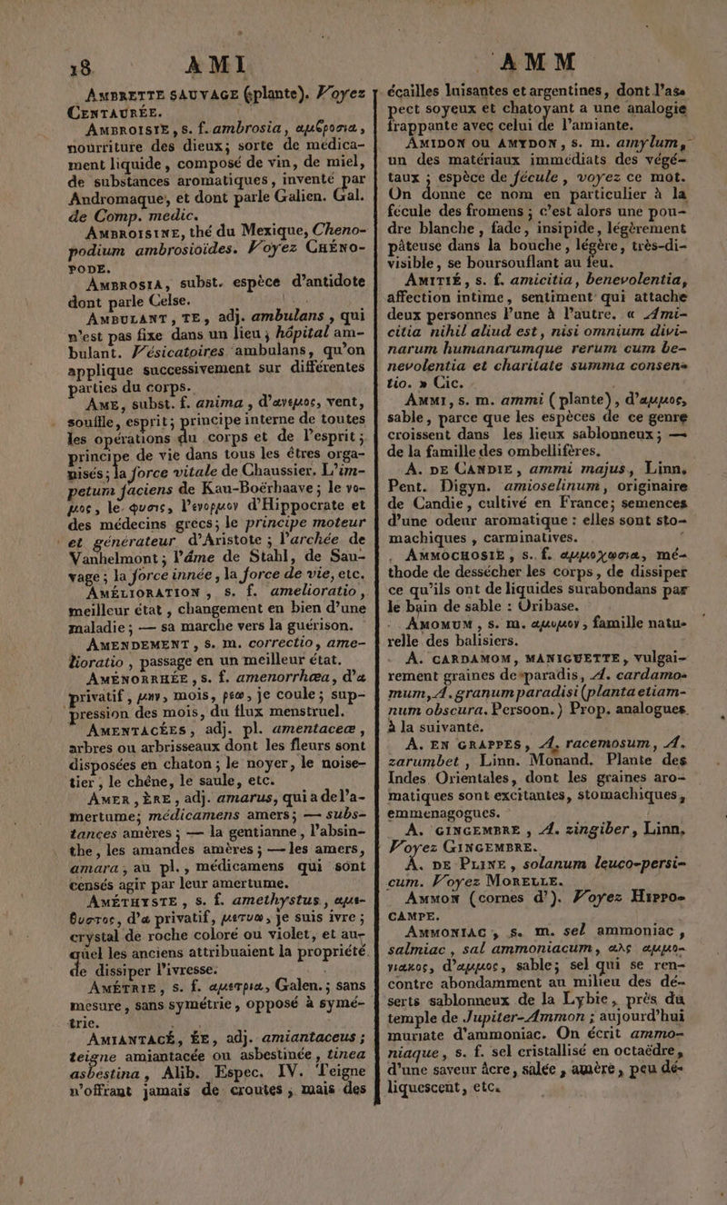 % 18. AMI AMBRETTE SAUVAGE (plante), Voyez CENTAURÉE. AAA AmBrolstE,s. f.ambrosia, æuCposia, nourriture des dieux; sorte de médica- ment liquide, composé de vin, de miel, de substances aromatiques, inventé par Andromaque, et dont parle Galien. Gal. de Comp. medic. AMBROISINE, thé du Mexique, Cheno- podium ambrosioides. Voyez CHÉNO- PODE. AmgrosrA, subst. espèce d’antidote dont parle Celse. \ Lui AMBULANT, TE, adj. ambulans , qui p'est pas fixe dans un lieu ; hôpital am- bulant. J’ésicatoires ambulans, qu’on applique successivement sur différentes parties du corps. AME, subst. f. anima , d’aveuos, vent, souflle, esprit; rincipe interne de toutes les opérations du corps et de lesprit ; principe de vie dans tous les êtres orga- nisés ; la force vitale de Chaussier, L’im- petum faciens de Kau-Boëérhaave; le vo- pos, le. quais, l’evopuor d'Hippocrate et des médecins grecs; le principe moteur et générateur d’Aristote ; l’archée de Vanhelmont ; l’éme de Stahl, de Sau- yage ; la force innée , la force de vie, etc. AMÉLIORATION , S. f. amelioratio, meilleur état , changement en bien d’une maladie ; — sa marche vers la guérison. AMENDEMENT , 5. M. correctio, ame- lioratio , passage en un meilleur état. AMÉNORRHÉE ,s. f. amenorrhœu, d'a privatif, PETER mois, pew, je coule; sup- pression des mois, du flux menstruel. AMENTACÉES, adj. pl. amentaceæ, arbres ou arbrisseaux dont les fleurs sont disposées en chaton ; le noyer, le noise- tier , le chêne, le saule, etc. AMER,ÈRE, adj. amarus, qui a del’a- mertume; médicamens amers; — subs- tances amères ; — la gentianne , l’absin- the , les amandes amères ; — les amers, amara , au pl., médicamens qui sont censés agir par leur amertume. AÂMÉTHYSTE , S. Î. amethystus, a«us- Bvoroc, d'a privatif, peruæ, Je suis ivre ; crystal de roche coloré ou violet, et au- e dissiper l'ivresse. #4: AMÉTRIE, S. f. aquerpia, Galen.; sans mesure, sans symétrie , Opposé à symé- trie. ER AMIANTACÉ, ÉE, ad}. amiantaceus ; teigne amiantacée ou asbestinée , tinea asbestina, Alib. Espec. IV. Teigne n’offrant jamais de croutes , mais des AMM écailles luisantes et argentines, dont l’ass pect soyeux et chatoyant a une analogie frappante avec celui de l’amiante. AMIDON Où AMYDON,S. m. amylum, un des matériaux immédiats des végé- taux ; espèce de fécule , voyez ce mot. On donne ce nom en particulier à la fecule des fromens ; c’est alors une pou- dre blanche , fade, insipide, légèrement pâteuse dans la bouche, légère, très-di- visible, se boursouflant au feu. AMITIÉ, s. f. amicitia, benevolentia, affection intime, sentiment qui attache deux personnes l’une à l’autre. « ÆAmi- citia nihil aliud est, nisi omnium divi- narum humanarumque rerum cum be- nevolentia et charitate summa consen+ tio. » Cic. | Amui,s. m. ammi ( plante), d’auuors, sable, parce que les espèces de ce genre croissent dans les lieux sablonneux ; — de la famille des ombelliféres. : À. DE CANDIE, ammi majus, Linn. Pent. Digyn. amioselinum, originaire de Candie, cultivé en France; semences d’une odeur aromatique : elles sont sto- machiques , carminatives. Ê AMMOCHOSIE , s..f. auuoywoa, mé thode de dessécher les corps, de dissiper ce qu’ils ont de liquides surabondans par le bain de sable : Uribase. Amomum, s. m. auwuoy, famille natu- relle des balisiers. A. CARDAMOM, MANIGUETTE, Vulgai- rement graines desparadis, 4. cardamo mum, À.granum paradisi (planta etiam- num obscura. Persoon.) Prop. analogues. à la suivante. A. EN GRAPPES, 4. racemosum, A. zarumbet , Linn. Monand. Plante des Indes Orientales, dont les graines aro- matiques sont excitantes, stomachiques, emmenagogues. A. GINGEMBRE , 4. zingiber, Linn, Voyez GINGEMBRE. . DE Pine, solanum leuco-persi- cum. Voyez MorELce. Amwmox (cornes d’). Foyez Hirro- CAMPE. AMMONIAC , S. m. sel ammoniac , salmiac, sal ammoniacum, «15 au viæxoc, d’ayuoc, sable; sel qui se ren- contre abondamment au milieu des dé- serts sablonneux de la Lybie, près du temple de J upiter-Ammon ; aujourd’hui muriate d'ammoniac. On écrit ammo- niaque, s. f. sel cristallisé en octaëdre, d'une saveur âcre, salée , amère, peu dé- liquescent, etc.