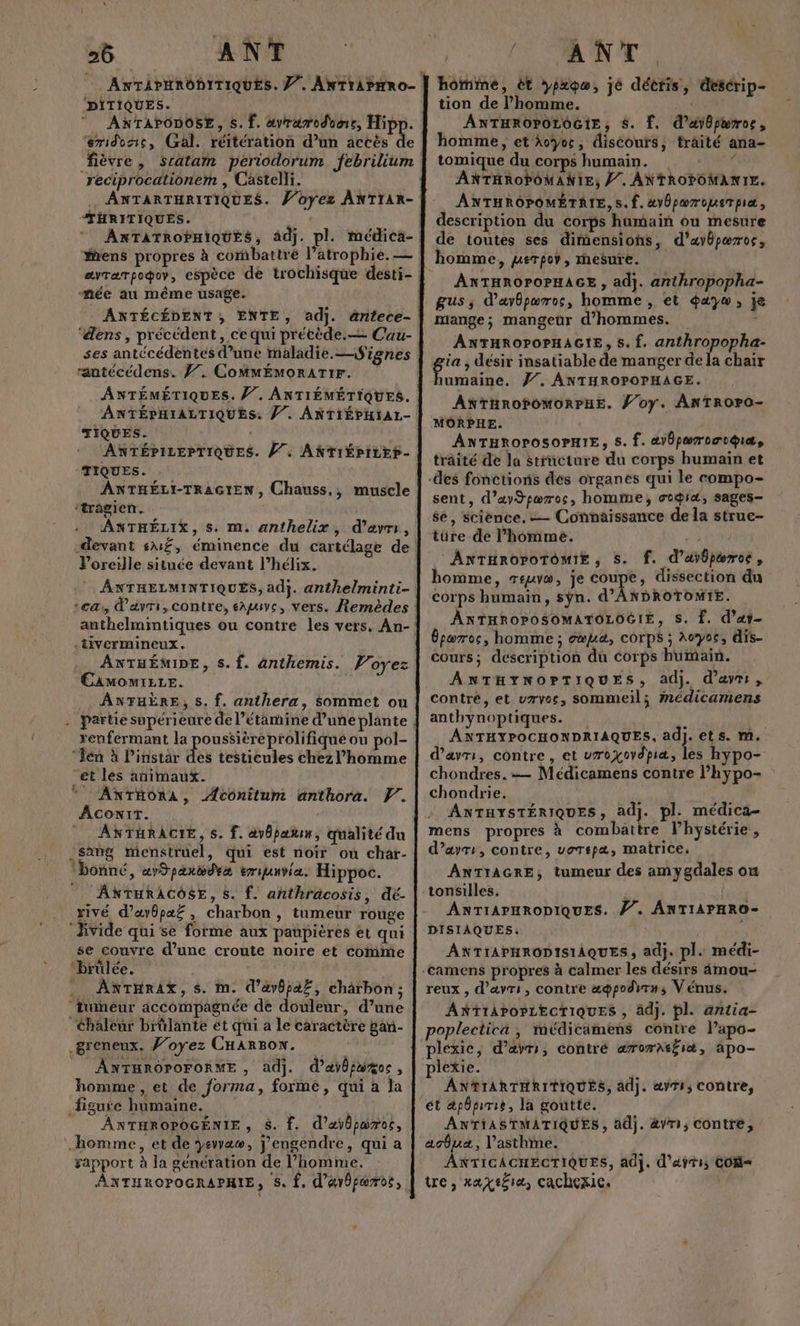 26 ANT PITIQUES. ANTAPODOSE, 5. f. avramoduer, Rues eridonc, Gal. réitération d’un accés de reciprocationem , Castelli. . ANTARTHRITIQUES. Voyez ANTIAR- THRITIQUÉS. \ ANTATROPHIQUES, ädj. pl. médica- mée au même usage. ‘dens, précédent, ce qui prétède.— Cau- ses antécédentes d’une maladie.Signes rantécédens. Ÿ7. CoMMÉMoRATIF. ANTÉMÉTIQUES. /7. ANTIÉMÉTIQUES. TIQUES. ANTÉPILEPTIQUES. //. ANTIÉPILER- TIQUES. ANTHÉLI-TRAGIEN, Chauss,, muscle ‘tragien. ANTHÉLIX, s. m. anthelix, d’avri, Voreille située devant l’hélix. ÂNTHELMINTIQUÉS, ad}. anthelminti- ca davri, contre, sAguvs, vers. Remèdes .tivermineux. ._ ANTHÉMIDE, s.f. anthemis. Voyez €AMOMIELE. ANTHÈRE, s. f. anthera, sommet ou renfermant la poussièreprolifiqué ou pol- Tén à Pinstar de testicules chez l’homme “et les animaux. * ANTHonA, ÆÂconîtum anthora. F. Aconit. ANTHRACIE, $. f. avbpan, qualité du sang menstruel, qui est noir où char- bonné, «r9paxweva eranvia. Hippoc. ANTHRACOSE, 8. f. añnthracosis, dé- rivé, d’avôpaf , charbon, tumeur rouge ‘ Jivide qui se forme aux paupières et qui se couvre d’une croute noire et come ‘brülée. | . AKTHRrAt, s. im. d’avôpaZ, charbon; ‘tumeur accompagnée de douleur, d’une ‘Chaleur brûlante ét qui a le caractère gan- _greneux. J’oyez CHARBON. NTHROPOFORME , ad]. d’aÿb putes ; homme, et de forma, forme, qui à la figure humaine. k ÂANTHROPOGÉNIE, $. . d’aÿbparoc, homme, et de yevvaw, j’engendre, qui a gapport à la génération de l’homme. “ | AE CR ON A, hômime, ët ypxpo, jé décris, desérip- tion de l’homme. ANTHROPOLOGIE, $. f. d’ayôparros, homme, et Avyos, discours, traité ana- tomique du corps humain. É ANTHROPOMANIE, //. ANTROPOMANIE. ANTHROPOMÉTRIE,S.f. #v0pærouerpiæ, description du corps humain ou mesure de toutes ses dimensions, d’ayôpæros, homme, uerpov, mesure. ANTHROPOPHAGE , adj. anthropopha- gus,s d’avôpæros, homme, et dayw, je mange; mangeur d'hommes. ANTHROPOPHAGIE, 5. f. anthropopha- umaine. 77. ANTHROPOPHAGE. ANTHROPOMORPHE. Ÿ’oy. ANTROPO- MORPHE. ANTHROPOSOPHIE, s. f. æ)6pæroctqiæ, traité de la structure du corps humain et sent, d’aySpœros, homme, ocgia, sages- se, science. — Connaissance de la struc- türe de l’homme. NUS ANTHROPOTOMIE , S. f. d’avôpæroe, homme, reuvw, je coupe, dissection du corps humain, sÿn. d'ANDROTOMIE. ANTHROPOSOMATOLOGIE, S. £. d’at- Épœros, homme ; oœua, corps ; Aoyos, dis- cours; description du corps humain. ANTHYNOPTIQUES, adj. d’avr:, contré, et vrvos, sommeil; Mmédicamens anthynoptiques. À ANTHYPOCHONDRIAQUES, ad]. ets. m. d’avr:, contre, et vroxovdpiæ, les hypo- chondres. -— Médicamens contre l’hypo- chondrie. ANTHYSTÉRIQUES, adj. pl. médica- mens propres à combattre lhystérie, d’ayrs, contre, uorepæ, matrice, ANTIAGRE, tumeur des amygdales où tonsilles. ! ANTIAPHRODIQUES. //. ANTIAPHRO- DISIAQUES: É ANTIAPHRODISIAQUES, adj. pl. médi- reux , d’ayrt, contre ææpodwrns Vénus. ANTIAPOPLECTIQUES , adj. pl. antia- poplectica , médicamens contre lapo- pléxie, d’avrs, contré æ@rorAtfit, apo- plexie. ANTIARTHRITIQUÉS, adj. æ«vTI; Contre, ANTIASTMATIQUES, adj. &amp;Vri,; Contre, acôua, l'asthme. ANTICACHECTIQUES, adj. d’atti; COM tre, xaxt£1a, cachexic.