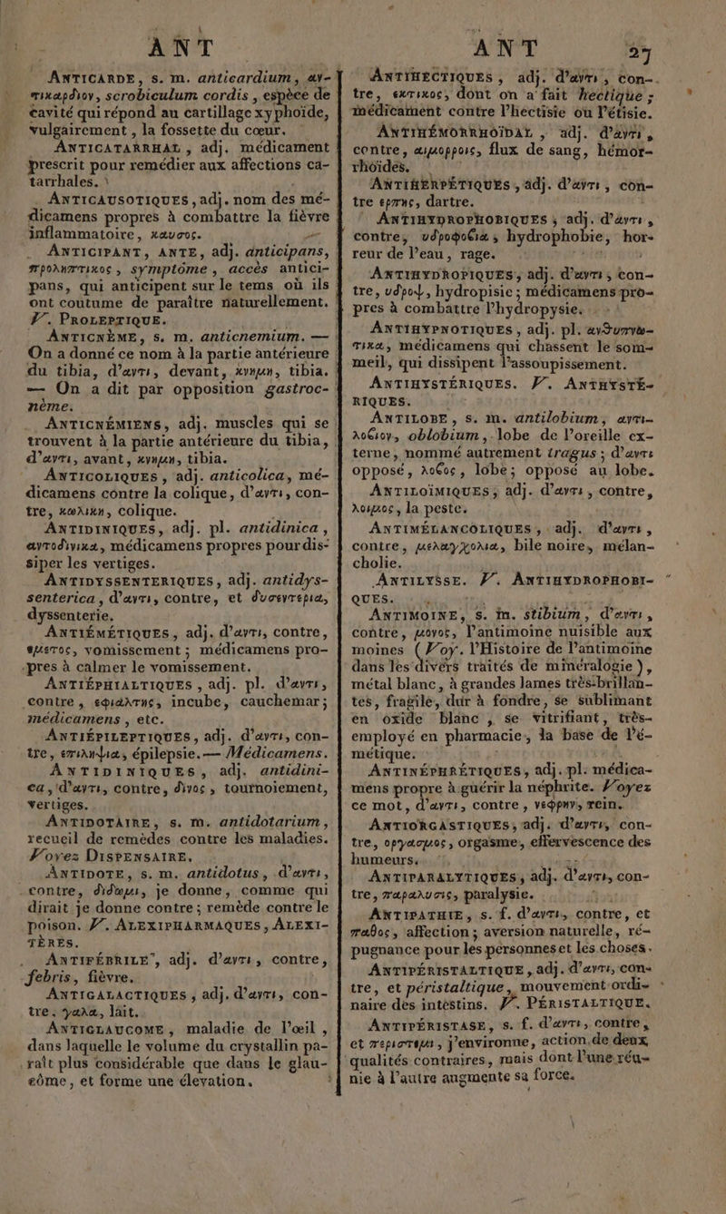 ANT Cayité qui répond au cartillage xyphoïde, vulgairement , la fossette du cœur. __ ANTICATARRHAL , adj. médicament prescrit pour remédier aux affections ca- tarrhales. dicamens propres à combattre la fièvre inflammatoire, xæucoc. - pans, qui anticipent sur le tems où ils #7. PROLEPTIQUE. nème. d’avri, avant, xymun, tibia. ANTICOLIQUES , adj. anticolica, mé- dicamens contre la colique, d’ayr:, con- tre, xœwlixn, colique. ANTIDINIQUES, adj. pl. antidinica, ayrodyixx, médicamens propres pour dis- siper les vertiges. ANTIDYSSENTERIQUES, adj. antidys- senterica, d’avrs, contre, et duceyrepia, dyssenterie, ANTIÉMÉTIQUES, adj. d’avr:, contre, susTos, vomissement ; médicamens pro- «pres à calmer le vomissement. ANTIÉPHIALTIQUES , adj. pl. d’ævrs, contre , sidArus, incube, cauchemar; médicamens , etc. ANTIÉPILEPTIQUES, adj. d’&amp;yrs, COn- tre, ervamdiæ, épilepsie. — Médicamens. ANTIDINIQUES, adj. antidini- ca, d’avrs, contre, divos , taurnoïiement, vertiges. ANTIDOTAIRE, s. m. antidotarium, recueil de remèdes contre les maladies. Porez DisPENSAIRE, | ANTIDOTE, s. m. antidotus, .d'avrs, contre, didmuw, je donne, comme qui dirait je donne contre ; remède contre le poison. Ÿ7. ALEXIPHARMAQUES, ÂLEXI- TÈRES. . ANTIFÉBRILE , ad}. febris, fièvre. ANTIGALACTIQUES ; adj. d’ayts, con- tre . yara, lait. ANTIGLAUCOME, maladie de l’oœil , dans laquelle le volume du crystallin pa- d’ayrr, contre, eôme , et forme une élevation. A NT 27 tre, exrixos, dont on a' fait hectique ; médicament contre l’hectisie où l’étisie. ANTIHÉMORRHOÏDAL , adj. d’ayri, contre, æmoppors, flux de sang, hémor- rhoïdes, ANTIHERPÉTIQUES , adj. d’avr:, con- tre epryç, dartre. # ANTIHYDROPHOBIQUES ; adj. d’évrs , contre, vdpogoGix ; hydrophobie, hor- reur de l’eau, rage. pie ANTIHYDROPIQUES, adj. d’avri ; Con- tre, udpo, hydropisie ; médicamenspro- pres à combattre l’hydropysie. ANTIHYPNOTIQUES , adj. pl. «vSurva- Tia, médicamens qui chassent le som- meil, qui dissipent l’assoupissement. RIQUES. ANTILOBE, s. an. antilobium, ayri- A0G0y, oblobium ,.lobe de l’oreille ex- terne, nommé autrement tragus ; d’avre opposé, AoÇos, lobe; opposé au lobe. ANTILOÏMIQUES ; adj. d’avr: , contre, Amos, la peste. | ANTIMÉLANCOLIQUES ; adj. d’avrs, contre, uehayyoua, bile noire, mélan- cholie. ANTILYSSE. #/. AnTiuYpRoPHogi- QUES. TU u ANTIMOINE, S. in. stibium, d’avrs, contre, govor, l’antimoine nuisible aux moines (#07. l'Histoire de l’antimoine dans les divers traités de minéralogie}, métal blanc, à grandes lames très:brillan- tes, fragile, dur à fondre, $e sublimant en oxide blanc , se vitrifiant, très- employé en pharmacie: la base de l’é- métique. r mens propre à guérir la néphrite. oyez ce mot, d’avrs, contre , vé@pny, rein. ANTIORGASTIQUES , adj. d’ayrr, con- tre, opyæauoc, orgasme: effervescence des humeurs. :, ant ANTIPARALYTIQUES, adj. d’ayrs, con- tre, rapañuaic, paralysie. FE, eo ANTIPATHIE, s. f. d’avti, contre, et æaloc, affection; aversion naturelle, ré- pugnance pour les personnes et les choses. ANTIPÉRISTALTIQUE , adj. d’avr:, con- tre, et péristaltique, mouvement ordi naire des intéstins, #. PÉRISTALTIQUE. ANTIPÉRISTASE, s. f. d’avre, contre, et Tepioript, j'environne, action.de deux qualités contraires, mais dont l’une réu- nie à l’autre augmente sa force. «+