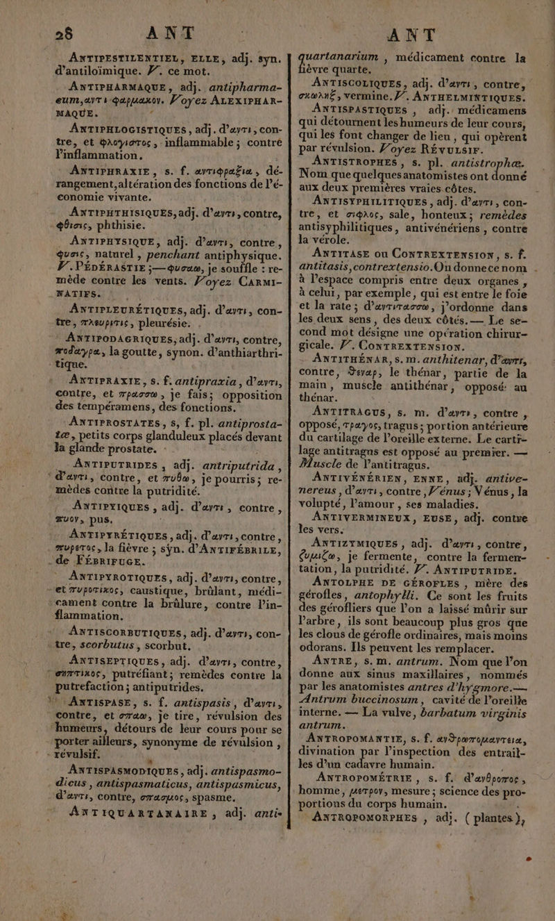 $ ANT ANTIPESTILENTIEL, ELLE, adj. syn. d’antiloimique. #7, ce mot. ANTIPHARMAQUE, adj. antipharma- eum,avT is @apuaxoy. Joyez ALEXIPHAR- MAQUE. , ANTIPHLOGISTIQUES , adj. d’ayri, con- tre, et @Acyioros, imflammable ; contré Pinflammation. : ANTIPHRAXIE, s. f. avri®pafia, dé- rangement, altération des fonctions de l’é- conomie vivante. ANTIPHTHISIQUES, adj. d’avrs, contre, +broic, phthisie. . ANTIPHYSIQUE, adj. d’avri, contre, guas, naturel , penchant antiphysique. PF. PÉDÉRASTIE ;— queue, je souffle : re- mède contre les vents. 77 oyez CArRMI- NATIFS. ANTIPLEURÉTIQUES, adj. d’ayri, con- tre, mxeupiris, pleurésie. ANTIPODAGRIQUES, adj. d’ayri, contre, æodaypæ, la goutte, synon. d’anthiarthri- tique. AXNTIPRAXIE, S. f. antipraxia , d’ayri, contre, et zparow, je fais; opposition des tempéramens, des fonctions. æ, petits corps glanduleux placés devant la glande prostate. : . ANTIPUTRIDES , adj. antriputrida , : davri, contre, et rubw, je pourris; re- .mèdes contre la putridité. ANTIPYIQUES , adj. d’æyti, contre, æuoy, pus. ANTIPYRÉTIQUES , adj. d’avri, contre, de FÉégBriFucE. ANTIPYROTIQUES, adj. d’avri, contre, “et 7vuporixos, caustique, brûlant, médi- cament contre la brülure, contre l’in- flammation. ANTISCORBUTIQUES, adj. d’avrs, con- - tre, scorbutus, scorbut. ANTISEPTIQUES, adj. d’avrs, contre, * en#Tinos, putréfiant; remèdes contre la putrefaction ; antiputrides. V? : ANTISPASE, 5. f. antispasis, d’avrs, Contre, et raw, je tire, révulsion des “humeurs, détours de leur cours pour se porter ailleurs, synonyme de révulsion , - révulsif. * ANTISPASMODIQUES , adj. antispasmo- dicus , antispasmaticus, antispasmicus, d’avr:, contre, gras, SpASME. ANTIQUARTANAIRE , adj. anti ANT EU , médicament contre la èvre quarte. | ANTISCOLIQUES, adj. d'ami, contre, gxwANË , vermine.f”. ANTHELMINTIQUES. ANTISPASTIQUES , adj. médicamens qui détournent les humeurs de leur cours, qui les font changer de lieu , qui opèrent par révulsion. J’oyez RÉvuLs1r. ANTISTROPHES, s. pl. antistrophæ. Nom que quelques anatomistes ont donné aux deux premières vraies côtes. ANTISYPHILITIQUES , adj. d’æyrs, con- tre, et ot@aoc, sale, honteux; remèdes antisyphilitiques, antivénériens , contre la vérole. ANTITASE ou CONTREXTENS10N, 5. f. antitasis,contrextensio.Qn donne ce nom à l’espace compris entre deux organes , à celui, par exemple, qui est entre le foie et la rate; d’ayriracow, j'ordonne dans les deux sens, des deux côtés. — Le se- cond mot désigne une opération chirur- gicale. F7, CoNTRExTENSI0N. ANTITHÉNAR,S. M. anthitenar, d’ævrr, contre, Sevaæp, le thénar, partie de la main, muscle antithénar, opposé: au thénar. ANTITRAGUS, s, m. d’ayr, contre n, opposé, Tpayos, tragus ; portion antérieure du cartilage de l'oreille externe. Le cartr- lage antitragns est opposé au premier. — Muscle de Vantitragus. ANTIVÉNÉRIEN, ENNE, adj. anlive- nereus , d’avri, contre , ’énus ; Vénus, la volupté, l'amour , ses maladies. ANTIVERMINEUX, EUSE, adj. contre les vers. ANTIZYMIQUES , adj. d’aym, contre, &amp;miËw, je fermente, contre la fermen- tation, la putridité. F7. ANTIPUTRIDE. ANTOLPHE DE GÉROFLES ; mère des gérofles, antophylli. Ce sont les fruits des gérofliers que l’on a laissé müûrir sur Varbre, ils sont beaucoup plus gros que les clous de gérofle ordinaires, mais moins odorans. Ils peuvent les remplacer. ANTRE, s. m. antrum. Nom que l’on donne aux sinus maxillaires, nommés par les anatomistes antres d’hygmore.— ÆAntrum buccinosum , cavité de l’oreilte interne. — La vulve, barbatum virginis antrum. ANTROPOMANTIE, s. f. av Spærouayreix, divination par l'inspection des entrail- les d’un cadavre humain. | ANTROPOMÉTRIE , s. f. @’ayporos , homme, perpoy, mesure ; science des pro- portions du corps humain. ANTROPOMORPHES , adi. ( plantes),