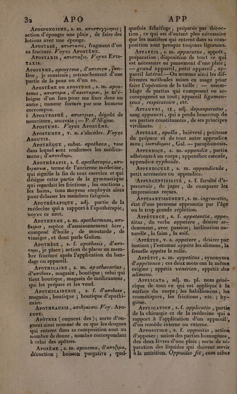 3a APO APOSPONGISME, 5. M. a70070VYIOA0€ ; action d’éponger une plaie, de faire des lotions avec une éponge. os fracturé. J’oyez APOSTÈME. AposrTaxis , æroora£ic. Voyez Eris- TAXIS. APOSYRME, aposyrma , d'arooup® , jen- lève, je soustrais ; retranchement d’une partie de la peau ou d’un os. APOSTÈME Ou APOSTUME , S. M. APOS- tema , aroormua , d'apiorauæs, je m’é- corrompue. } APosTROPHÉ , awoarpopgn, dégoût de nourriture, anorexie ; — P. d’AFgine. APOSTUME. Voyez APOSTÈME. APOoSTUMER, v..n. s’abcéder. Joyez ABOUTIR. APoTHÈQUE , subst. apotheca, vase dans lequel sont renfermés les médica- mens ; d’aroTsbnus. APOTHÉRAPIE, s. f. apotherapia ,aro- Cepareis , terme de l’ancienne médecine, ui signifie la fin de tout exercice et qui ésigne cette partie de la gymnastique qui regardait les frictions , les onctions , pour délasser les membres fatigués. APOTHÉRAPIQUE , adj. partie de la médecine qui a rapport à l’apothérapie, voyez ce mrot. APOTHERME , S. M. apothermum, aro- Gspuov , espèce d’assaisonnement âcre, composé d'huile , de moutarde, de vinaigre , et dont parle Galien. APOTHÈSE , S: D ee , d'aro- - xs, je place ; action de placer un mem- bre fracturé après l’application du ban- dage ou appareil. _ APOTHICAIRE , S. M. apothecarius,, d’aroônxn, magasin , boutique ; celui qui tient boutique , magasin de médicamens, qui les prépare et les vend. * APOTHICAIRERIE , S. f. d’arobnxn, magasin , boutique ; boutique d’apothi- Caire. APoTHRAUSIS , awobpauais. Foy. Apo- COPE. guent ainsi nommé de ce que les drogues qui entrent dans sa composition sont au nombre de douze , nombre correspondant à celui des apôtres. | APOZzÈME , S: M. apozema, d'aroçeuæ, décoction ; boisson purgative , quel- APP quefois fébrifage ; préparée par décoc- tion , ce Qui est d'autant plus nécessaire que les matières qui entrent dans sa com- position sont presque toujours ligneuses. APPAREIL > S. m. apparatus , apprêt , préparation ; disposition de tout ce qui est nécessaire au pansement d’une plaie ; — grand a ER , pétit appareil , ap- areil latéral.—On nomme ainisi les dif- Fonte méthodes mises en usagé pôur faire l’opération de la taille ; — assem- blage &amp; parties qui composent ou ac- compagnent un tout ; appareil ligamen- teux , respiratoire , etc. _ APPAUVRI, IE, adj. depauperatus , sang appauvri, qui a perdu beaucoup de ses parties constituantes , de ses principes vivifiants. | - APPELLE, apella , brièveté ; petitesse du prépuce et de tout autre appendice mou ; Agrodepuoc , Gal. — paraphimosis. - APPENDICE, S. m. appendix , partie adhérente à un corps ; appendice cœcale, appendice xyphoïde. : APPENDICULE , s. m. appendicula , petit accessoire ou appendice. *APPERCEPTIBILITÉ , s. f. faculté d’a- percevoir , de juger , de comparer les impressions recues. APPESANTISSEMENT,S. M. ingravatio, état d’une personne appesantie par l’âge ou la trop grande réplétion. se APPÉTENCE , S. f. appetentia, appe- titus , du verbe appetere , désirer ar- demment, avec passion; inclination na- turelle , la faim , la soif. APPÉTER, V. a. appetere , désirer par instinct ; l'estomac appète les alimens, la femelle appète le mâle. APPÉTIT,S. M. appetitus , synonyme d’appétence ; ces deux mots ont la même origine ; appétit vénérien, appétit des alimens. - APPLICATA , adj. m. pl. nom géné- rique de tout ce qui est appliqué à la surface du corps; les habillemens , les cosmétiques, les frictions , «etc. ; hy- giène. APPLICATION , S.f. applicatio , partie de la chirurgie et de la médecine qui a rapport à l’application d’un appareil’, d’un remède interne ou externe. APPOSiTION , s. f. appositio , action d’apposer ; union des parties homogènes ,. des deux lèvres d’une plaie ; sorte de sé- paration des liquides qui doivent servir à la nutrition, Oppositio fit , cum cibus