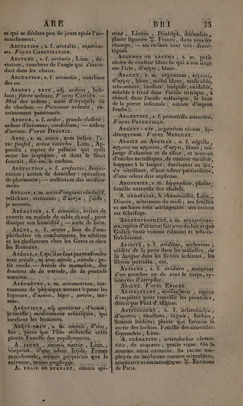 ARE et qui se déclare peu de jours aprés l’ac- couchement. ; | _ ARCGTATION , s. {. arctatio, ovurian= es. Voyez ConsTiPATIoN. À ARCTURE ,s. f. arctura , Liinn. , dé- viation , courbure de l'ongle + qui s iitfo= duit dans les chairs. ARCUATION, S. f. arcuatio, coürbure des os. ARDENT , ENTE , adj. ardens , pe lant ; fièvre ardente. Ÿ” oyez Causus. — Mal’ des ardens, Sorte d’érysipèle ou de charbon. — Personne ardente , éx- trémement passionnée. ARDEUR, s. f. ardor, grande chaleur : ardeur d'éstomacs: cordolium; ; — afdeur d’urines. F’oyez DysuRIE. AREC ,s. m. areca , nom indien ; l’a- rec faufel , aréca Étéche Linn. , Ap- pendix ; espèce. de pälimier qui croit entre les tropiques, et dont le fruit | fournit , dit-on, le cachou. FRERES s. f. arefactio, dessic- cation ; action de déssécher : opération de im ; — aréfaction des rédica- mens. PTE je secours. ARÉNATION, s. f. arenatio, action de : couvrir un malade de sable ch 'aud , pour dissiper son humidité ; sorte ‘de bain. phithéâtre où ‘combattaient les athlètes et les gladiateurs chez les Grecs et chez les Romains. . ARÉOLE, S, f. qu? ne faut pas confondre avec ER , ni avec airole , aërola : tit cercle. — Aréole du mamelon, + | boutons de la Sata de la pustule | vaccine, ., | ARÉOMÈTRE , s. m. aréometrur ins- trument de ‘physique: servant à-peser les liqueurs , dapæsos , léger , perpov, me- | sure. ARÉOTIQUE,, adj. areoticus ) dapaié, je raréfie ; mediemets aréotiques , qui raréfient es huieuts. AKBTE-nEUr , 8. in. ononis , d'ores ; Ane , parce fue âne -rècherche “cette plante. Famille des papillonacées, 2e À. JAUNE, , Ononis, natrix, ; Lin. ; visqueux, ‘d” une, ‘odeur fétide, France méridionale, UE proprictés que la suivante, moins ‘employée. , VRAIE OÙ BUGRANE, Re ho de SEE CRT oñonis spi- BRI ‘34 71054 , Linnée » Diadélph. décandrie., champs ; — ses racines ont très- diuré- . ARGEMON OÙ ARGEMA , Ss. m. petit ulcère de couleur blanche qui a son siégè sur l'iris, d'apyos , blanc. ARGENT, S. M. argentum , dfyupoc, d’apyos , blanc, métal blanc, malléable, très-sonore, inodère ; insipide, AE soluble à froid dans VPacide nitrique, chaud dans l’acide sulfurique , la Sr de la pierre infernale ( nitrate d’argent fondu ). “ARGENTINE, s. f. pôténtilla : anserina. Foyez POTENTILLE. ARGENT- VIF, argéntum vivum, hyÿ- drargyrum. oyez Mercure. ARGILE Où ARGILLE., ss. f. argilla , æpyikos Ou æpyrAN06, d’æpyoc, blanc ; mé- lange d’alumine et de silice , et ébüvent d’oxides métalliques, de couleur variable, happant à la langüe, durcissant au feu, sy vitrifiant, d’une odeur particulière, d’une odeur dite argileuse. ARGOUSIER, S. in. hippophaë, plañte; - famille naturelle des éhaléfs. A. ORDINAIRE, M. rhamnoides, Linn., Diœcie, arbrisseau du midi ; ses feuilles et ses die soht astriñgentés :'sôn écorce est fébrifuge. “ARGYROTROPHÈME, S. h. apyüpotpogn- pa,espèce d’aliment faite avec du laitetque Galien vante comme calmant et très-ra- fraichissant. ARIDITÉ mr f. ariditas, ‘sécheresse ; aridité de la peau dans les maladies, de Ta langue dans les fièvres ardentes , les ièvres putrides. , CC. ARIDURE , S. f. aridura , maigreur d’un membre ou de .tout le COrps, Sy- nônyme d’atrophie.. ARIGNE. Voyez Een. ARIOBARZANE A dpioCapçanoc , cu espèce d’emplâtre ‘pour ramollir les parotides , déerit'par Paul d’AEgine. ARIYSTOLOCHE , S. f. aristolochia ; d’apioros à ékcelleñt , Re ; ; lochies, ‘bonnes lochies; plante qui. favorise la sortie des lobes: Fafille des azaroïdes: Gynandrie , Linn. A. CLÉMATITE , aristolochia clermia- titis, de. xaeguarie, petite vigne. On la nomme aussi sarazine, Sa racme. em- ployée en médecine comme stimulänte, xésplutivé etemménaghgue. 9. Environs de Paris.