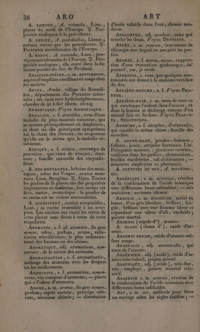A. LONGUE , A. rotunda, Linn., plante du midi de PEurope. %. Pro- priétés analogues à la précédente. A. PESTE, 4. pistolochia, Linnée ; mêmes vertus que les précédentes. /. Provinces méridionales de l’Europe. A. RONDE , 4. rotunda, Linn.; por vinces méridionales de l'Europe. 2%. Pro- priétés analogues ; elle entre dans la fa- imeuse poudre du duc de Portland. ARISTOPHANÉION, S. M, @PiOTOPAYEIOY, espèce d’emplâtre émollient en usage chez les anciens, Anres, {rulæ, village du Roussil- lon, département des Pyrénées orien- tales ; ses eaux sont hydrosulphureuses, chaudes de 40 à 609 therm. centig. ARMONIAQUE. ’oyez AMMONIAQUE. ARNALDIE, s. {. arnaldia , nom d’une maladie du plus mauvais caractère, qui se montre principalement en Angleterre, ‘est la chute des cheveux; on soupconne qu’elle est la même que, la maladie vé- Era nérienne. ARNIQUE, s. f. arnica , corrompu de nuer ; famille naturelle des corymbi- _ {ères. :, À. DES MONTAGNES, bétoine des mon- tagnes, tabac des Vosges ; arnica mon- tana. Linn. Syngéues. 2. Alpes. Toutes les parties de la plante ont des propriétés importantes en médeeine ; leur saveur est êcre, amère, aromatique : la poudre de sa racine est un violent sternutatoire. A. SCORPIONNE , arnica scorpioides , Linn. ; sa racine ressemble à un scor- pion. Les anciens ont vanté les vertus de cette plante sans doute à cause de cette singularité. apæux, odeur, parfum, arome; subs- - tances odoriférantes; le plus ordinaire- ment des baumes ou des résines. parimoc , de la nature des aromates. mélange des aromates avec les drogues ou les médicamens. Titans; Vin composé d’aromates ; — pierre qui a l'odeur d’aromates. AROME, $:. M. arOMA, du grec apœua, parfum; esprit recteur, principe odo- d’huile volatile dans l’eau , chimie m0= derne. ARRACHEUR, adj. apulsor,.celui qui arrache les dents. Foyez DENTISTE. ARRÊT, s. m. remora, instrument de ties. » . ARRHÉE , S. Î. æpporæ , æppom, suppres- sion d’une évacuation quelconque; dæ privatif, po, je coule. ARRHEPIS, S. nom que quelques ana- tomistes ont donné à la onzième vertèbre du dos. f ARRIÈRE-BOUCHE , 8. f. Voyez Paa- RYNX. ARRIÈRE-FAIX, s. m. nom de tout ce qu enveloppe lenfant dans l'utérus, et ont la femme se décharge comme d’un second faix ou fardeau. ’oyez Pracen- TA ;, SECONDINES. ARROCHE, s. f. atriplex, d'arpapaic, qui signifie la même chose ; famille des arroches. À. BONNE-DAME, prudes - femmes , follette, joute, atriplex hortensis. Lin. Polygamie monoéc. ; plusieurs variétés, cultivées dans les jardins ; alimentaires , feuilles émolientes , rafraîchissantes ; — semences employées en pharmacie. … . À. POURPIER DE MER, 4. Mmaritima, etc. | ARSÉNIATE , S. m. arsenias, résultat de la combinaison de l’acide arsenique avec différentes bases salifiables ; — sels arséniaux , anciénne chimie. ARSENIÉ,S. m. arsenicum, métal en lames , d’un gris bleuâtre , brillant, fra- gile, brûlant avec une flamme bleue et répandant une odeur d'ail, oxidable ; poison mortel. | ARSENIC ( régule d”} , arsenic. A. sLAnc (chaux d’}), oxide d’ar- senic. + À ARSENIC ROUGE, oxide d’arsenic sul- furé rouge. Le ARSENICAL , adj. arsenicalis , qui tient de l’arsenic. ARsÉNIEUX . adj. (acide), oxide d’ar- senic très-volatil, poison mortel. | ARSENIQUE , adj. (acide }) , très-fixe, très - employé , poison minéral très- actif. ARSENITE s. m. arsenis , résultat de la combinaison de l'acide: arsenieux avec différentes bases salifiables. + ArT,s. m. ars, méthode pour faire un ouvrage selon les règles établies ; —