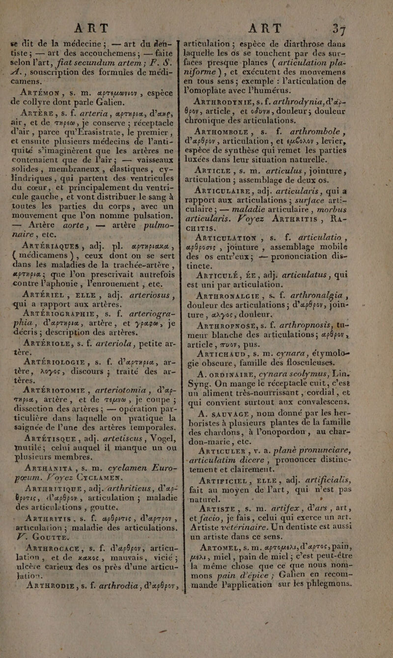 se dit de la médecine; — art du deh- tiste; — art dés accouchemens ; — faite selon l’art, fiat secundum artem; F. 8. Æ. , souscription des formules de médi- camens. ARTÉMON, S. M. apreuæyioy ; CSpÈce de collyre dont parle Galien. ARTÈRE, $. f. arteria, æprupia, d’ane, air, et de Tnpew, je conserve ; réceptacle d'air, parce qu’Érasistrate, le premier, et ensuite plusieurs médecins de l’anti- quité s’imaginèrent que les artères ne contenaient que de Pair; — vaisseaux solides, membraneux , élastiques, cy- ‘ Hindriques, qui partent des ventricules du cœur, et principalement du ventri- cule gauche , et vont distribuer le sang à toutes les parties du corps, avec un mouvement que l’on nomme pulsation. — Arière aorte, — artère pulmo- naire , etc. ARTÉRIAQUES, adj. pl. aprupiana, ( médicamens ), ceux dont on se sert apTnpra; que l’on prescrivait autrefois <ontre l’aphonie , l’enrouement , etc. qui a rapport aux artères, ARTÉRIOGRAPHIE, 5. f. arteriogra- phia, daprupræ, artère, et ypapæ, je décris ; description des artères. ARTÉRIOLE, s. f. arteriola, petite ar- tère. ARTÉRIOLOGIE , S. f. d’aprupiæ, ar- tère, Aoyos, discours ; traité des ar- tères. d ARTÉRIOTOMIE , arteriotomia , d’ap- Thpiæ, artère, et de Teuvæw , je Conpe ; dissection des artères ; — opération par- ticulière dans laquelle on pratique la saignée de l’une des artères temporales. ARTÉTISQUE , adj. artetiscus, Vogel, Mmutilé; celui auquel il manque un ou plusieurs membres. ARTHANITA ,s. m, cyclamen Euro- pœum. Foyez CXCLAMEN. ARTHRITIQUE, adj.arthriticus, d’ap- Bpiric, d’apbpor, articulation ; maladie des articuletions , goutte. ARTHRITIS. S. Ê. æppiric, d’æprpov , articulation ; maladie des articulations. PV. Gourre. ARTHROGACE, s. f. d’apôpov, articu- lation, et de xæxos, mauvais, vicié ; ulcère carieux des os près d’une articu- ation. | ART 37 articulation ; espèce de diarthrose dans laquelle les os se touchent par des sur- faces presque planes ( articulation pla- niforme ), et exécutent des mouvemens en tous sens ; exemple : l'articulation de l’omoplate avec l’humérus. ARTHRODYNIE, S. f. arthrodynia,d’&amp;p- 8poy, article, et oduvn, douleur ; douleur chronique des articulations. ARTHOMBOLE, Ss. f. arthrombole, d’apôpor , articulation, et euGorev , levier, espèce de synthèse qui remet les parties luxéés dans leur situation naturelle. ARTICLE , s. m. articulus, jointure, articulation ; assemblage de deux os. ARTICULAIRE, adj. articularis, qui à rapport aux articulations ; surface arli- culaire ; — maladie articulaire, morbus articularis. Voyez Antariris, Ra- CHITIS. ARTICULATION , s. f. articulatio, apôpoais , jointure , assemblage mobile des os entr’eux; -— prononciation dis- tincte. ARTICULÉ, ÉE, adj. articulatus , qui est uni par articulation. ARTHRONALGIE, S. f. arthronalgia , douleur des articulations ; d’«pfpov, join- ture , «\yoc, douleur. ARTHROPNOSE, s. f. arthropnosis, tu- meur blanche des articulations; æpôpov article , æuov, pus. ARTICHAUD, S. M. cynara, étymolo= gie obscure, famille des flosculeuses. A. oRDINAIRE, cynara scolymus, Lin. Syng. On mange le réceptacle cuit, c'ese un aliment très-nourrissant , cordial , et qui convient surtout aux convalescens. À. SAUVAGE, nom donné par les her- boristes à plusieurs plantes de la famille des chardons, à l’onopordon, au char- don-marie, etc. | ARTICULER , v. a. plané pronunciare, tement et clairement. ARTIFICIEL, ELLE, adj. artificialis, fait au moyen de l’art, qui n’est pas naturel. - , ARTISTE, s. m. artifex, d'ars , art, et facio, je fais, celui qui exerce un art. Artiste vétérinaire. Un dentiste est aussi un artiste dans ce sens. ARTOMEL, $. M. dpToUEA, d’apros, pain, pe, miel, pain de miel ; c’est peut-être la même chose que ce que nous nom- mons pain d'épice ; Galien en recom- mande lPapplication sur les phlegmons.