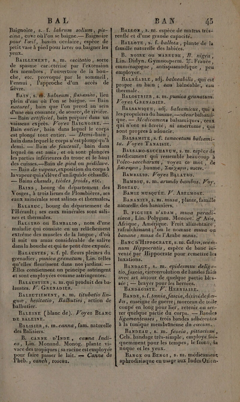BAL cina, cuve où l’on se baigne.— Baignoire pour l'œil, bassin oculaire, espèce de petit vase À pied pour laver ou baigner les yeux. À de spasme car:ctérisé par l’extension des membres, l'ouverture de Ia bou- che, etc. provoqué par le sommeil, Vennui , lapproche d’un accès de fièvre. Bain, s. M. balneum, Ranaveioy, lieu plein d’eau où l’on se baigne. — Bain naturel, bain que lon prend au sein d’une eau courante, de source, de rivière. -— Bain artificiel, bain préparé dans un ‘vaisseau exprès. Voyez BAIGNOIRE. — Bain entier, bain dans lequel le corps est plongé tout entier. — ÎMermi-bain, baïn dans lequel le corps n’est plongé qu’à demi. — Bain de fauteuil, bain dans lequel ôn est assis, et où sont plongées les parties mférieures du tronc et le haut des cuisses.—Bain de pied ou pes — Bain de vapeur,exposition du corps à la vapeur qui s'élève d'un liquide échauffé. — Bains chauds, tièdes froids, etc. Bains, bourg du département des Vosges, à trois lieues de Plombières, ses eaux minérales sont salines et thermales. Bararuc, bourg du département de PHérault; ses eaux minérales sont sali- nes et thermales. | BarArro où BampArto , nom d’une maladie qui consiste en un relâchement extrême des muscles de la langue, d'où il suit un amas considérable de salive dans la bouche et qui ñe peut être expuée. Barausres, s.f. pl. fleurs pleines du grenadier, punica granatum , Lin. telles u’ellés’ fleurissent dans nos jardins. — Plles contiennent un principe astringent et sont employées comme astringentes. BALAUSTIER, s. im. qui produit des ba- laustes. 77. GRENADIER. | BALBUTIEMENT, s. m, titubatio lin- guæ, hesitatio, Balbuties, action de balbutier. | BAzeinE (blanc de)., Foyez Branc DE BALEINE. Bauvisrer,s. m.canna, fam. naturelle des Balisiers. B. canne D’Inne , cawna Indi- ea, Lin. Monand. Monog. plante vi- vace des tropiques ; sa racine estemployée heb., caneh, roseau. BAN.. 45 .Barzon, s. ni. espèce dé matras très- BatzoTe , s. f. ballota , plante de la famille naturelle des labiées. FES BB. NOIRE ou MARRUBE, B. nigra, emménagogue , antispasmodique , peu. employée. : Barn£aBre, adj. ba/neabilis, qui est propre au bain ; eau balnéable, eau thermale. | vis iv BALOSTRIER, 5. m. punica granaturm. Voyez GRENADIER. | | BALSAMIQUE, adj. balsamicus, qui a les propriétes du baume, —odeur balsanii: que. — Médicamens balsamiques , cèux qui n'ont ni âcreté, ni amertume, qui sont propres à adoucir. #4 BALSAMITE, s.f. tanacetum balsami- ta. Voyez VANAISIE. &amp; BALsSAMO-SACCHARUM, s. m. espèce de médicament qui ressemble beaucoup à Voleo-saccharum | voyez ce mot, de Bancauo , baume, Zaxyapov, sucre, : Bawmsartio. foÿez BALATRO. Bawsou, s. m. arundo bambos. Foy. Rose. PARTNERS BAMIE MUSQUÉE. /”. ABELMOSE: BANANIER, s. m1. Musa, plante, famille naturelle, dés bananîérs, : \ * B. FIGUIER D’ADAM, musa paradi- siaca , Lin. Polygam. Monoec. d'Asie, Afrique, Amérique. Fruit alimentaire’, rafraîichissant ;on le nommé musa ou banane ; musa de V Arabe mauz. - Banc D'H1ipPOCRATE, s.m.6xbpuy, scérn- num Hippocratis, espèce de banc in- venié par Hippocrate pour remetire les 2 luxations. TRE BanDacE, s. m. epidesmus! delisa- tio, fascia, circonvolution de bandes faite avec art autour de quelque partie bles- sée ; — brayer pour les hernies. BANDAGISTE. Ÿ. HERNIAIRE. Ban, s.f.1œnia, fascia, dérivéde£e- doy , enseigne de guerré ; morcean de toile coupé en long pour lier, retenir ou ser- rer quelque pârtie du corps. — Bandes ligamenteuses , trois bandes adhérentes BANDEAU, s. m. fascia, pittaciun, Cels. bandage très-simple, employé fré- quemment pour les tempes, le front, ka nuque et les yeux. : | Bance ou BENct, s. m. médicament aphrodisiaque enusage aux Indes Quisn-