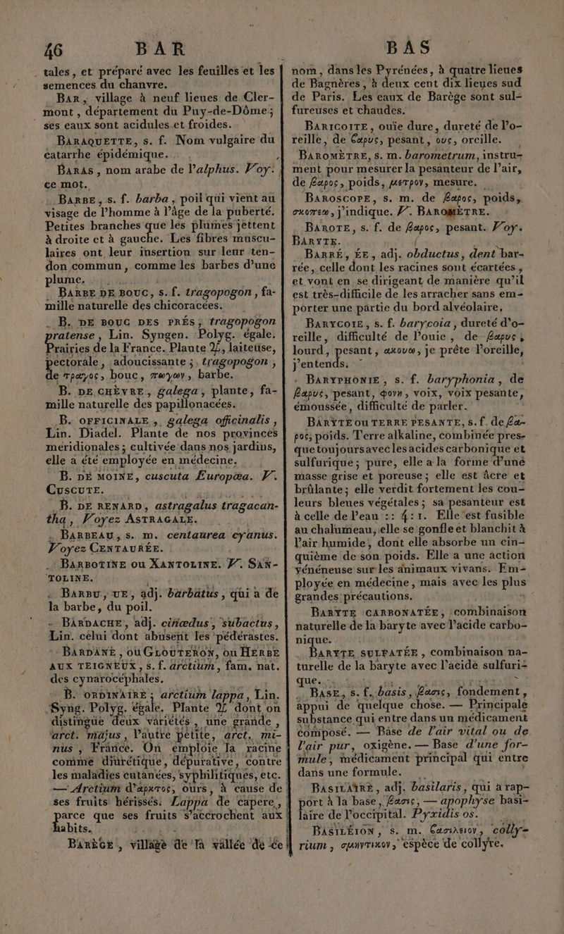 semences du chanvre. Bar, village à neuf lieues de Cler- Re . 7 À ” mont , département du Puy-de-Dôme; BARAQUETTE, s. f. Nom vulgaire du catarrhe épidémique. . ce mot. Barse, s. f. barba , poil qui vient au visage de l’homme à l’âge de la puberté. Petites branches que les plumes jettent À droite ct à fa Les fibres muscu- laires ont leur insertion sur leur ten- don commun, comme les barbes d’une phüime, fiat BARBE DE BOUC, s. f. tragopogon , fa- Me mille naturelle des chicoracées. . B. DE BOUCG DES PRÉS, tragopogon ratense, Lin. Syngen. Polyg. égale. Prairies de la France. Plante 2/, laiteüse, pectorale , .adoucissante ;, tragopogon , de rpæyoc, bouc, æywv, barbe. B. DE cHÈveEe, galega, plante, fa- mille naturelle des papillonacées. .B. oFFICINALE,, galega oficinalis, Lin. Diadel. Plante de nos provinces méridionales ; cultivée dans nos jardins, elle a été employée en médecine. _ B. DE MOINE, cuscuta Europæa. F. Cuscure. Nine .B. DE RENARD, astragalus tragacan- tha, Voyez ASTRAGALE. | … BARBEAU, s. m. centaurea cyanus. Voyez CENTAURÉE. à BarBu, UE, adj. bärbätus , qui à de des cynarocephales. : B. oRDINAIRE ; arctium lappa, Lin. Syng. Pos étale. Plante % dont on distingue deux variét ‘arct. majus , l’autre petite, arct, mi- comme diurétique, dépurative, contre ses fruits hérissés: Lappa de capere, nom , dans les Pyrénées, à quatre lieues de Bagnères, à deux cent dix lieues sud de Paris. Les eaux de Barège sont sul- fureuses et chaudes. BARICOITE, ouïe dure, dureté de l’o- reille, de Cæpuc, pesant , ovc, orcille. BAROMÈTRE, s. m. barometrum, instru ment pour mesurer la pesanteur de Pair, de Bapos, poids, gerpoy, mesure. | BaroscoPE, s. m. de Æapoc, poids, cuorew, jindique. /7. BAROMÈTRE. BAROTE, s. f. de Bapoc, pesant. Foy. BARYTE. VEN _ BarRé, ÉE, adj. obductus, dent bar- rée, celle dont les racines sont écartées, et vont en. se dirigeant de manière qu’il est très-dificile de les arracher sans em- porter une partie du bord alvéolaire, Barycote, 5. f. barycoia , dureté d’o- reille, difficulté de l’ouie, de Bapue, lourd, vs axovw, je prête l'oreille, j'entends. © À + BARYPHONIE, s. f. barÿphonia, de Bapus, pesant, govn, voix, voix pesante, émoussée, difficulté de parler. BARYTEOU TERRE PESANTE, 5. f. de £a. pos, poids. Terre alkaline, combinée pres- quetoujoursavecles acides carbonique et sulfurique ; pure, elle a la forme d’uné masse grise et poreuse; elle est âcre et brûlante; elle verdit fortement les cou- leurs bleues végétales; sa pesanteur est à celle de Peau :: 4:71. Elle est fusible au chalumeau, elle se gonfle et blanchit à l'air humide, dont elle absorbe un cin- quième de son poids. Elle à une action Yénéneuse sur les dnimaux vivans. Em- ployée en médecine, mais avec les plus grandes précautions. à BARYTE CARBONATÉE, combinaison naturelle de la baryte avec lacide carbo- nique. | . BARYTE SULFATÉE , combinaison na- turelle de la baryte avec l'acide sulfuri- que. -. pee nt à 0 cp lé x Base, s. f.basis, Lan, fondement, appui de quelque chose. — Principale substance qui entre dans un médicament composé. — Base de l'air vital ou de l'air pur, oxigène. — Base d’une for- mule, médicament principal qui entre dans une formule. ; BasiLAtRE, adj. basilaris, qui a rap- ôrt à la base, Baoic, — apophyse basi- Rire de loccipital. Pyxidis os... BASILÉION, S. m. sers colly- €.