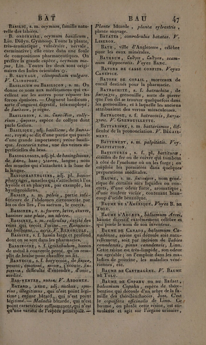 BAT BasriC, s. m. ocymum, famille natu- -relle des labices. MS + B. onpiNAIRE , ocymum basilicum , carminative elle entre das une foule de compositions pharmaceutiques. On préfère la grande espèce, ocymum ma- naires des Indes orientales ©. : B. sAuvAGE, clinopodium vulgare. 7. Crinorone. . Basrzicum ou BAsiz1coN ; s. m. On donne ce nom aux médicamens qui ex- forces épuisées. — Onguent basilicum, sorte d’onguent digestif, très-employé ; de Lasireuo, je régne. parle Galien. perficielles du bras. de £äns, base; yAocca, langue ; nom la ange. byothyroïdiens.., Bassin, s. m.. les os des îles, l'os sacrum , le coccix. bassiner une pluie, un ulcère,. .,. F4 L ( _BassinEr,.s: m.caliculus ,cayi RPRLEEE dont on se sert dans.les pharmacies. | de métal à couvercle plit.de, braise HE auffer un lit. pesant, émonssé., axouw, j'écoute. £a- surdité. : AC S Bas-vENTRE, xoiMæ; f. ABDOMEN. time ; enfant bâtard, , qui n’est point légitimé. — Ô LA . Le , RER ARS Ce ERA RE (URL qû’ane variété de espèce principalé. — BAU 47 Plante Pâtarde , planta sylvestris x plante sauvage. | BATATES , convolvulus batatas. W. Liserow.. | .Batu, ville d'Angleterre, célèbre pour les éaux minérales, Batarum, Gxdpoy , Capo, scam- num Hippocratis. Voyez Banc. BATONS DE CASSE CONFITS. Ÿ’oyez CANEFICE. PM .BATONS DE CoRAIL, morceaux de corail destinés pour la pharmacie. BATRACHITE, s. f. batrachita, de Larpaxoss grenouille, sorte de pierre que l’on dit se trouver quelquefois dans. attribuaient des vertus miraculeuses. BATRACOSE, 5. f. batracosis, Rarpu- Xons. F7 GRENOUILLETTE. BATTARISME, s. m. battarismus , dif- ficulté de Ta prononciation. f. BÉGA1E- MENT. BATTEMENT, s. m. palpitatio. Voy. PArPrTATIioN. | BarTriTURES , s. f, pl. battituræ, à côté de l’enclume où on les forge; on emploie Îles premières dans quelques” ‘préparations médicales. . BAUME, s. m. Carsauor, nom géné- rique de certains sucs liquides ou con- crets, d’une odeur forte, aromatique ; d’une couleur variée , contenant beau- coup d’acide benzoïqué. + | ‘Baume De L'AMÉRIQUE. Voyez B. DE Torv. : : ep #2 Vu MAS HE SUON NE UE EN ENS 6E | .Baüme D’ARcæuS, balsamum Arcei, baume digestif extrémement célèbre es qui porte le nom de son inventeur. , Baume pE Cawana, balsamum Ca- nadense,, résine qui découle soit-.natu- réellement, soit par inçision de Pabies Cette résine est très-limpide, son odeur ‘est agréable ; on l’emploie dans les ma- ladies.de poitrine, les maladies véné- riennes , etc. Baume ne CarRTHAGÈNE. #7. Baume DE Tozu.. ë JAUME, pe CopaAnu où pu. BrésiIt, ; balsamum Copahu ; espèce de En 4. bentine qui découle d’un arbre de la fa- mille ‘des thérébinthacées, Juss, C’est le copaifera. officinalis de Linn. Ce baume , ou plutôt cette résine, est sti- tularite et agit sur l’organe urinaire,