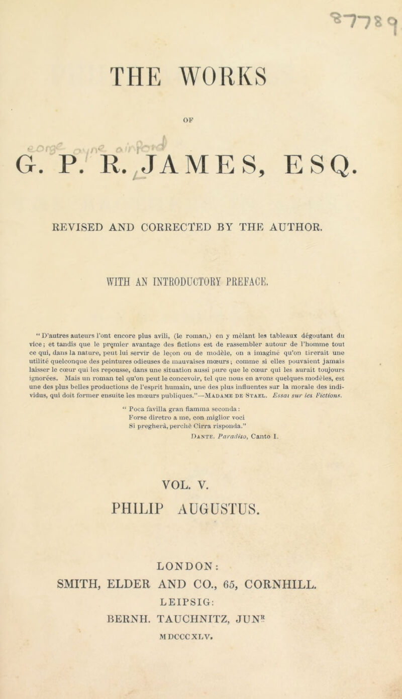 THE WORKS OF G. P. R.^JAMES, ESQ. REVISED AND CORRECTED BY THE AUTHOR. WITH AN INTRODUCTORY PREFACK.  D’autres auteurs I’ont encore plus avili, (le roman,) en y melant les tableaux dcgoutant du vice; et tandis que le premier avantage des fictions est de rassembler autour de I’homme tout ce qui, dans la nature, pent lui servir de le(,on on de module, on a imagine qu’on tirerait une utilite quelconque des peintures odieuses de mauvaises mcEurs; comme si elles pouvaient jamais laisser le coeur qui les repousse, dans une situation aussi pure que le c®ur qui les aurait toujours ignorees. Mais un roman tel qu’on pent le concevoir, tel que nous en avons quelques modtdes, est une des plus belles productions de I’esprit humain, une des plus influentes sur la morale des indi- vidus, qui doit former ensuite les moeurs publiques.”—Madame de Stael. £ssa! sur l-es Fictions. “ Poca favilla gran ftamma seconda: Forse diretro a me, con miglior voci Si preghera, perchd Cirra risponda.” Dante. Paradiso, Canto I. VOL. V. PHILIP AUGUSTUS. LONDON: SMITH, ELDER AND CO., 65, CORNHILL. LEIPSIG: BERNH. TAUCHNITZ, JUN« MDCCCXLV,