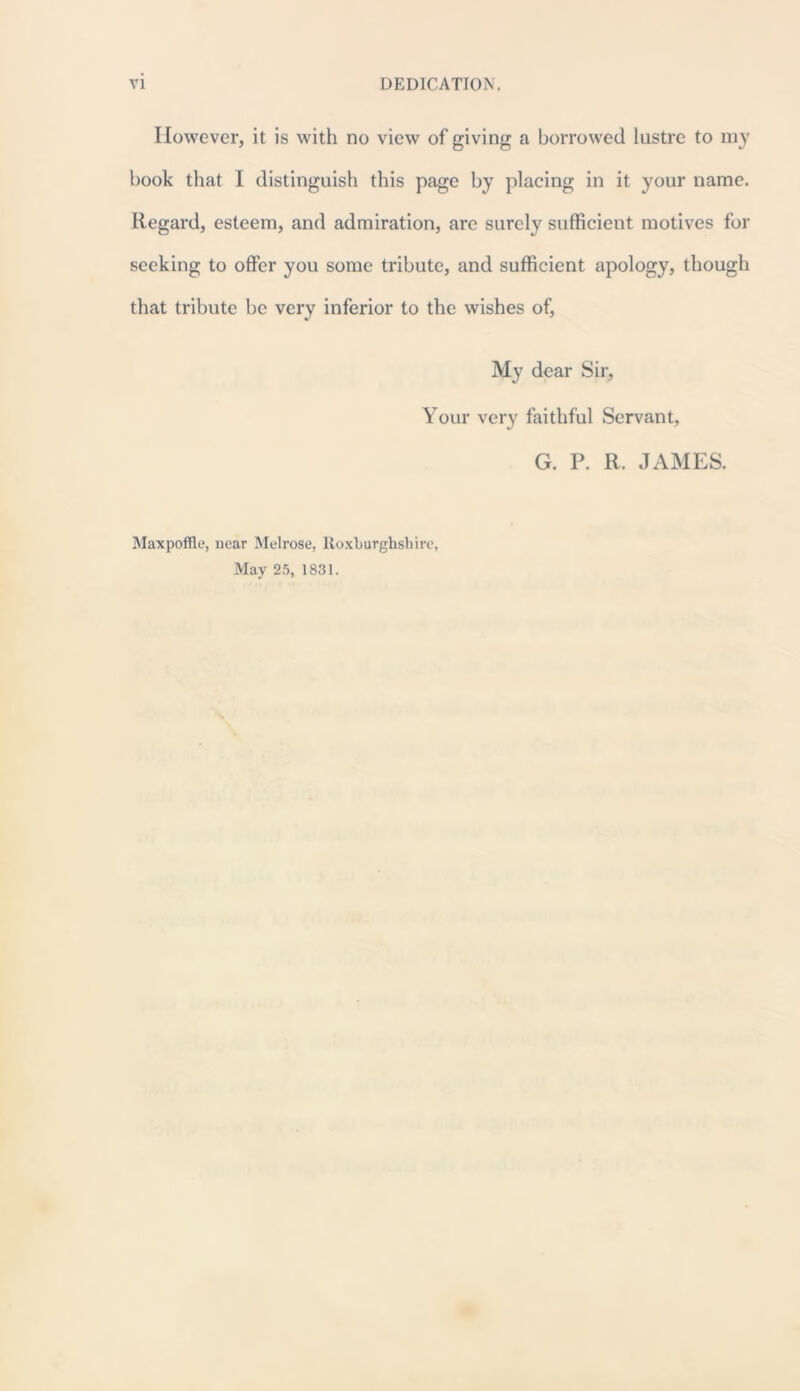 However, it is with no view of giving a borrowed lustre to my book that I distinguish this page by placing in it your name. Regard, esteem, and admiration, are surely sufficient motives for seeking to offer you some tribute, and sufficient apology, though that tribute be very inferior to the wishes of. My dear Sir, Your very faithful Servant, G. P. R. JAMES. Maxpoffle, near Melrose, Roxburghshire, May 25, 1831.