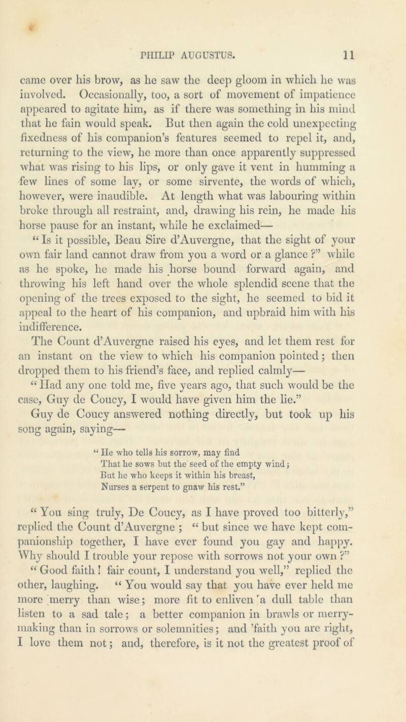 came over his brow, as he saw the deep gloom in which he was involved. Occasionally, too, a sort of movement of impatience appeared to agitate him, as if there was something in his mind that he fain would speak. But then again the cold unexpccting fixedness of his companion’s features seemed to repel it, and, returning to the view, he more than once apparently suppressed what was rising to his lips, or only gave it vent in humming a few lines of some lay, or some sirvente, the words of which, however, were inaudible. At length what was labouring within broke through all restraint, and, drawing his rein, he made his horse pause for an instant, while he exclaimed— “ Is it possible. Beau Sire d’Auvergne, that the sight of your own fair land cannot draw from you a word or a glance ?” while as he spoke, he made his horse bound forward again, and throwing his left hand over the whole splendid scene that the opening of the trees exposed to the sight, he seemed to bid it appeal to the heart of his companion, and upbraid him with his indifference. The Count d’Auvergne raised his eyes, and let them rest for an instant on the view to which his companion pointed; then dropped them to his friend’s face, and replied calmly— “ Had any one told me, five years ago, that such would be the case, Guy de Coucy, I would have given him the lie.” Guy de Coucy answered nothing directly, but took up his song again, saying— “ He who tells his sorrow, may find That he sows hut the seed of the empty wind; But he who keeps it within his breast, Nurses a serpent to gnaw his rest.” “ You sing truly, De Coucy, as I have proved too bitterly,” rc})lied the Count d’Auvergne ; “ but since we have kept com- panionship together, I have ever found you gay and happy. Why should I trouble your repose with sorrows not your own ?” “ Good faith ! fair count, I understand you well,” replied the other, laughing. “ You would say that you have ever held me more'merry thau wise; more fit to enliven'a dull table than listen to a sad tale; a better companion in brawls or merry- making than in sorrows or solemnities; and ’faith you are right, I love them not; and, therefore, is it not the greatest proof of