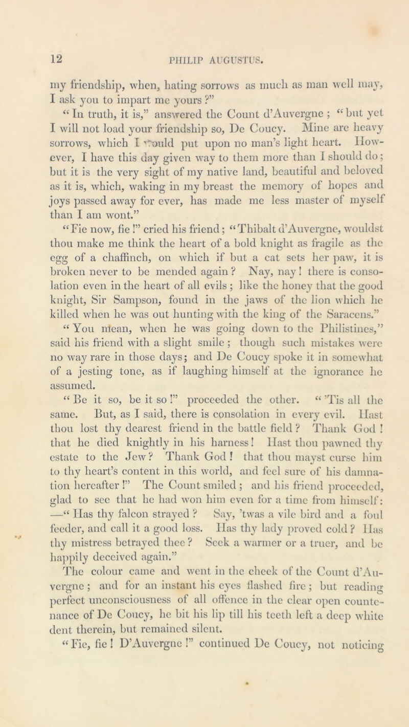 iny friendsliip, when, hating sorrows as inueh as man an'cII may, I ask you to impart me yours ?” “ In truth, it is,” answered the Count d’Auvergne ; “ but yet I will not load your friendship so, ])e Coucy. Mine are heavy sorrows, which T ’■Tnuld put upon no man’s light heart. How- ever, I have this day given way to them more than I should do; but it is the very sight of my native land, beautiful and beloved as it is, which, waking in my breast the memory of hopes and joys passed away for ever, has made me less master of myself than I am wont.” “Fie now, fie !” cried his friend; “Thibalt d’Auvergne, wouldst thou make me think the heart of a bold knight as fragile as the egg of a chaffinch, on which if but a cat sets her paw, it is broken never to be mended again ? Nay, nay ! there is conso- lation even in the heart of all evils ; like the honey that the good knight. Sir Sampson, found in the jaws of the lion which he killed when he was out hunting with the king of the Saracens.” “ You mean, when he was going down to the Philistines,” said his friend with a slight smile ; though such mistakes were no way rare in those days; and De Coucy spoke it in somewhat of a jesting tone, as if laughing himself at the ignorance he assumed. “ Be it so, be it so !” proceeded the other. “ ’Tis all the same. But, as I said, there is consolation in every evil. Hast thou lost thy dearest friend in the battle field ? Thank God ! that he died knightly in his harness! Hast thou pawned thy estate to the Jew? Thank God ! that thou niayst curse him to thy heart’s content in this world, and feci sure of his damna- tion hereafter I” The Count smiled ; and his friend jn’occedcd, glad to see that he had won him even for a time from himself: —“ Has thy falcon strayed ? Say, ’twas a vile bird and a foul feeder, and call it a good loss. Has thy lady proved cold ? Has thy mistress betrayed thee ? Seek a warmer or a truer, and be liajipily deceived again.” The colour came and went in the check of the Count d’Au- vergne ; and for an instant his eyes flashed fire ; but reading perfect unconsciousness of all offence in the clear open counte- nance of De Coucy, he bit his lip till his teeth left a deep white dent therein, but remained silent. “ Fie, fic ! D’Auvcrgiic !” continued De Couc}^, not noticing