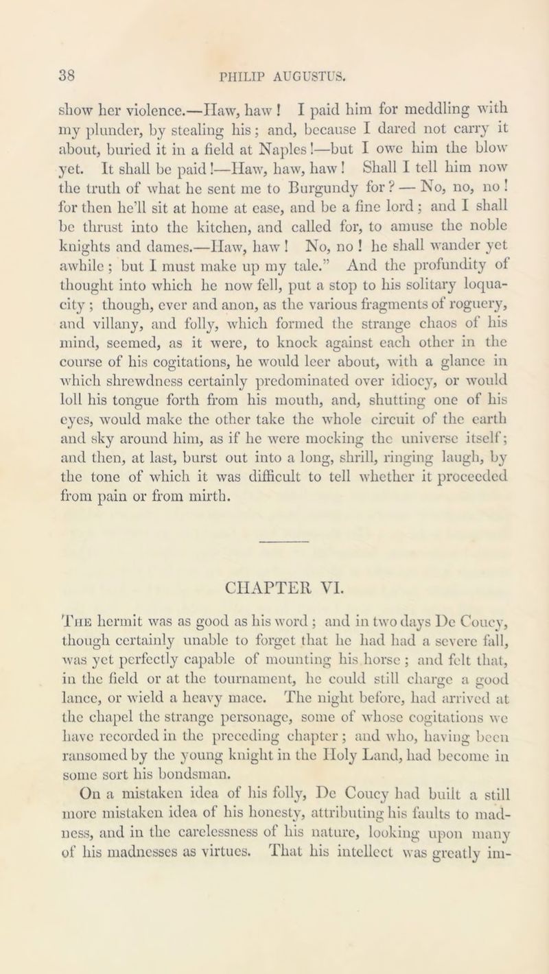 show her violence.—Haw, haw ! I paid him for meddling with my plunder, by stealing his; and, because I dared not carry it about, buried it in a field at Na})les!—but I owe him the blow yet. It shall be paid!—Haw, haw, haw ! Shall I tell him now the truth of what he sent me to Burgundy for ? — No, no, no ! for then he’ll sit at home at case, and be a fine lord ; and I shall be thrust into the kitchen, and called for, to amuse the noble knights and dames.—Haw, haw ! No, no ! he shall wander yet awhile ; but 1 must make up my talc.” And the profundity of thought into which he now fell, put a stop to his solitary loqua- city ; though, ever and anon, as the various fragments of roguciy, and villany, and folly, which formed the strange chaos of his mind, seemed, as it were, to knock against each other in the course of his cogitations, he would leer about, with a glance in Avhich shrewdness certainly predominated over idiocy, or would loll his tongue forth from his mouth, and, shutting one of his eyes, would make the other take the whole circuit of the earth and sky around him, as if he were mocking the universe itself; and then, at last, burst out into a long, shrill, ringing laugh, by the tone of which it was difficult to tell whether it proceeded from pain or from mirth. CHAPTER VI. 'PiiE hermit was as good as his word ; and in two days l)e Couev, though certainl}'^ unable to forget that he had had a severe fall, was yet perfectly capable of mounting his horse ; and felt that, in the field or at the tournament, he could still charge a good lance, or wield a heavy maee. The night before, had arrived at the chapel the strange personage, some of whose cogitations we have recorded ill the preceding chapter; and who, having been ransomed by the young knight in the Holy Land, had become in some sort his bondsman. On a mistaken idea of his folly, De Coney had built a still more mistaken idea of his honesty, attributing his faults to mad- ness, and ill the carelessness of his nature, looking upon many of his madnesses as virtues. That his intellect was greatly ini-