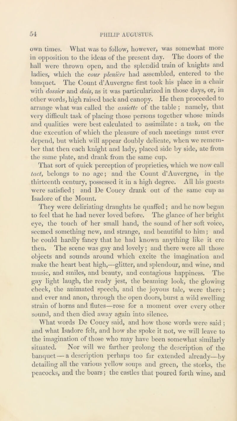 own times. What was to follow, however, was somewhat more in opposition to the ideas of the present day. The doors of the hall were thrown open, and the splendid train ot knights and ladies, which the cour plenicre had assembled, entered to the ban(j[uct. The Count d’Auvergne first took his place in a chair with dossier and dais, as it was particularized in those days, or, in other words, high raised back and canopy. He then proceeded to arrange what was called the assiefte of the table; namely, that very difficult task of placing those persons together whose minds and qualities were best calculated to assimilate: a task, on the due execution of which the pleasure of such meetings must ever depend, but which will appear doubly delicate, when we remem- ber that then each knight and lady, placed side by side, ate from the same plate, and drank fr(nn the same cup. That sort of quick perception of proprieties, which we now call tact, belongs to no age; and the Count d’Auvergne, in the thirteenth century, possessed it in a high degree. All his guests w^cre satisfied; and De Coucy drank out of the same cup as Isadorc of the Mount. They were dcliriating draughts he quaffed; and he now^ began to feel that he had never loved before. The glance of her bright eye, the touch of her small hand, the sound of her soft voice, seemed something new, and strange, and beautiful to him; and he could hardly fancy that he had known anything like it ere then. The scene was gay and lovely; and there were all those objects and sounds around which excite the imagination and make the heart beat high,—glitter, and splendour, and wine, and music, and smiles, and beauty, and contagious happiness. The gay light laugh, the ready jest, the beaming look, the glowing cheek, the animated speech, and the joyous talc, were there; and ever and anon, through the open doors, burst a wild swelling strain of horns and flutes—rose for a moment over every other sound, and then died away again into silence. What words De Coucy said, and how those words were said ; and what Isadorc felt, and how she spoke it not, we will leave to the imagination of those who may have been somewhat similarly situated. Nor will avc farther prolong the description of the baiHiuet — a dcscri])tion perhaps too far extended already—by detailing all the various yellow soups and green, the storks, the peacocks, and the boars; the castles that poured forth wine, and