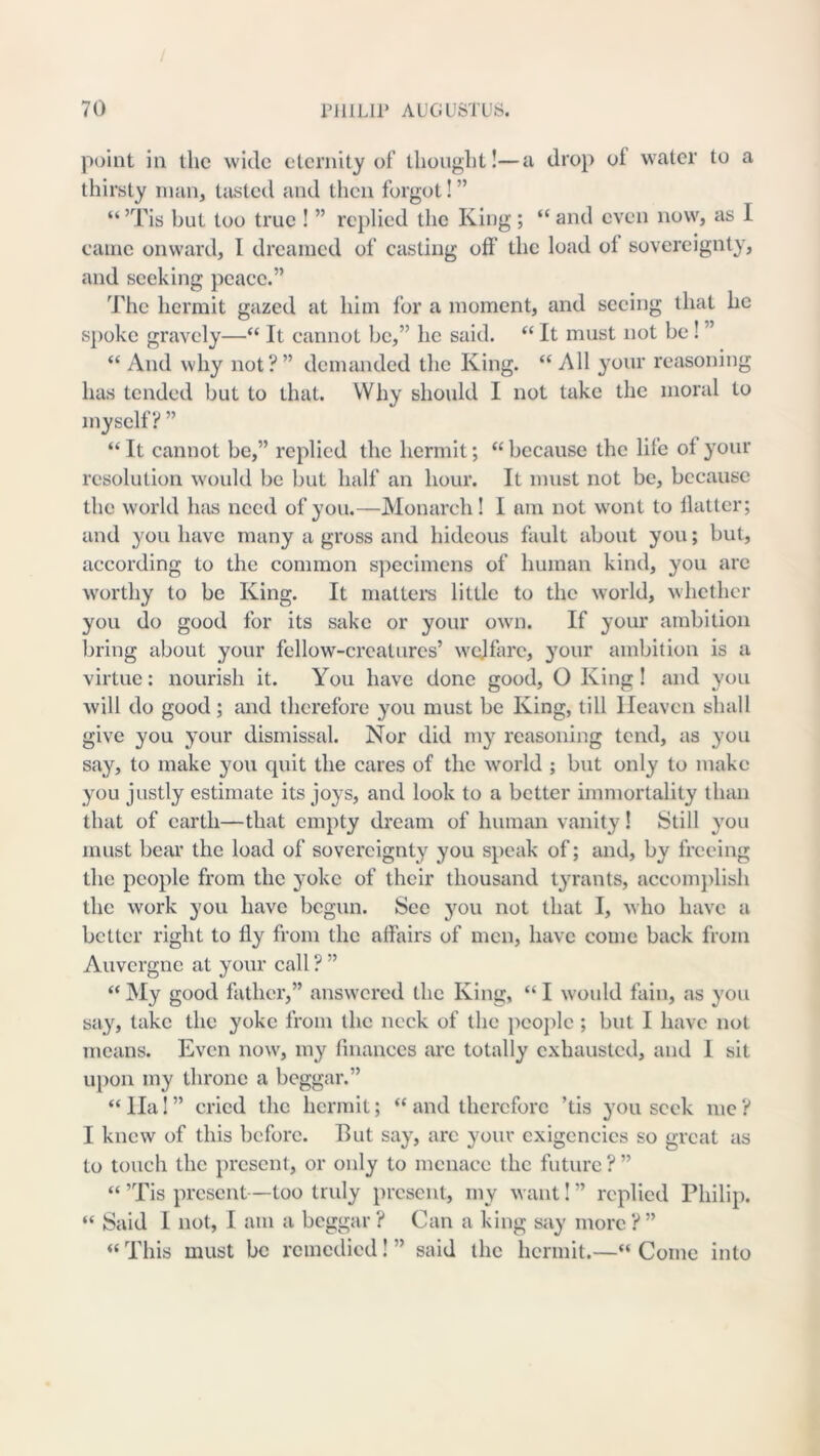 point in the wide eternity of tlioiiglit!—a drop of water to a thirsty man, tasted and then forgot! ” “ ’Tis but too true ! ” replied the King ; “ and even now, as I came onward, I dreamed of casting off the load of sovereignty, and seeking peace.” The hermit gazed at him for a moment, and seeing that he spoke gravely—“ It cannot be,” he said. “ It must not be! ” “ And why not? ” demanded the King. “ All your reasoning has tended but to that. Why should I not take the moral to myself? ” “ It cannot be,” replied the hermit; “ because the life of your resolution would be but half an hour. It must not be, because the world has need of you.—Monarch! I am not wont to flatter; and you have many a gross and hideous fault about you; but, according to the common s])ccimens of human kind, you are worthy to be King. It maltei's little to the world, whether you do good for its sake or your own. If your ambition bring about your fellow-creatures’ welfare, your ambition is a virtue: nourish it. You have done good, O King ! and you will do good; and therefore you must be King, till Heaven shall give you your dismissal. Nor did my reasoning tend, as you say, to make you quit the cares of the world ; but only to make you justly estimate its joys, and look to a better immortality than that of earth—that empty dream of human vanity! Still you must hem’ the load of sovereignty you speak of; and, by freeing the people from the yoke of their thousand tyrants, accomj)lish the work you have begun. See you not that I, who have a better right to fly from the affairs of men, have come back from Auvergne at your call ? ” “ My good father,” answered the King, “ I would fain, as you say, take the yoke from the neck of the peojdc ; but I have not means. Even now, my finances are totally exhausted, and I sit upon my throne a beggar.” “ Ila! ” cried the hermit; ‘‘ and therefore ’tis you seek me ? I knew of this before. But say, are your exigencies so great as to touch the present, or only to menace the future ? ” “ ’Tis present—too truly present, my want! ” replied Philip. “ Said I not, I am a beggar ? Can a king say more ? ” “ This must be remedied! ” said the hermit.—“ Come into