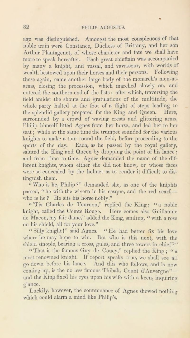 age was distinguished. Amongst the most conspicuous of that noble train were Constance, Duchess of Brittany, and her son Arthur Blantagenet, of Avhose character and fate we shall have more to speak hereafter. Each great chieftain was accompanied by many a knight, and vassal, and vavassour, with worlds of wealth bestowed upon their horses and their persons. Following these again, came another large body of the monarch’s men-at- arms, closing the procession, which marched slowly on, and entered the southern end of the lists ; after which, traversing the field amidst the shouts and gratulations of the multitude, the whole party halted at the foot of a flight of steps leading to the splendid gallery prepared for the King and Queen. Here, surrounded by a crowd of waving crests and glittering arms, Philip himself lifted Agnes from her horse, and led her to her seat; while at the same time the trumpet sounded for the various knights to make a tour round the field, before proceeding to the sports of the day. Each, as he passed by the ro3'al gallery, saluted the King and Queen by dropping the point of his lance ; and from time to time, Agnes demanded the name of the dif- ferent knights, whom either she did not know, or whose faces were so concealed by the helmet as to render it difficult to dis- tinguish them. Who is he, Philip?” demanded she, as one of the knights jiassed, “ he with the wivern in his casque, and the red scarf,— who is he ? He sits his horse nobly.” “’Tis Charles de Tournon,” replied the King; “a noble knight, called the Comte Rouge. Here comes also Guillaume dc Macon, my fair dame,” added the King, smiling, “ with a rose on his shield, all for your love.” “ Silly knight 1” said Agnes, “lie had better fix his love where he may hope to win. But who is this next, with the shield sinoplc, bearing a cross, gules, and three towers in chief?” ‘‘That is the famous Guy dc Couc^T’ replied the King; “a most renowned knight. If report speaks true, wc shall see all go down before his lance. And this who follows, and is now coming up, is the no less famous Thibalt, Count d’Auvergne” and the King fixed his c^^cs upon his wife with a keen, inquiring Mancc. O Luckily, however, the countenance of Agnes showed nothing which could alarm a mind like Philip’s,