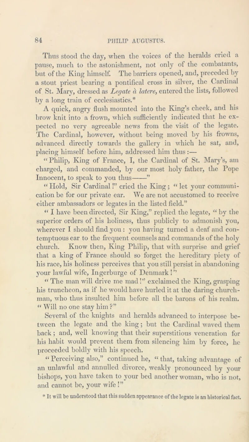Thus stood the day, when the voices of the heralds cried a pause, much to the astonislimcnt, not only of the combatants, but of the King himself. The barriers opened, and, preceded b} a stout priest bearing a pontifical cross in silver, the Cardinal of St. Mary, dressed as Legate a latere^ entered the lists, followed by a long train of ecclesiastics.* A quick, angry flush mounted into the King’s check, and his brow knit into a frown, which sufficiently indicated that he ex- pected no very agreeable news from the visit of the legate. The Cardinal, however, without being moved by his frowns, advanced directly towards the gallery in which he sat, and, placing himself before him, addressed him thus:— ‘M^hilip, King of France, I, the Cardinal of St. Mary’s, am charged, and commanded, by our most holy father, the Pope Innocent, to speak to you thus ” Hold, Sir Cardinal!” cried the King ; “ let your communi- cation be for our private ear. We are not accustomed to receive either ambassadors or legates in the listed field.” ‘‘ I have been directed, Sir King,” replied the legate, “ by the superior orders of his holiness, thus publicly to admonish you, wherever I should find 3'ou : you having turned a deaf and con- temptuous ear to the frequent counsels and commands of the holy church. Know then. King Philip, that with surprise and grief that a king of France should so forget the hereditary piety of his race, his holiness perceives that jmu still persist in abandoning your lawful wife, ingerburge of Denmark I” ‘‘ The man will drive me mad!” exclaimed the King, grasping his truncheon, as if he would have hurled it at the daring church- man, who thus insulted him before all the barons of his realm. “ Will no one stay him ?” Several of the knights and heralds advanced to interpose be- tween the legate and the king; but the Cardinal waved them back ; and, well knowing that their superstitious veneration for his habit would prevent them from silencing him by force, he proceeded boldly with his speech. “ Perceiving also,” continued he, “ that, taking advantage of an unlawful and annulled divorce, weakly pronounced by your bishops, you have taken to your bed another woman, who is not, and cannot be, your wife !” It will be understood that this sudden appearance of the legate is an historical fiict.