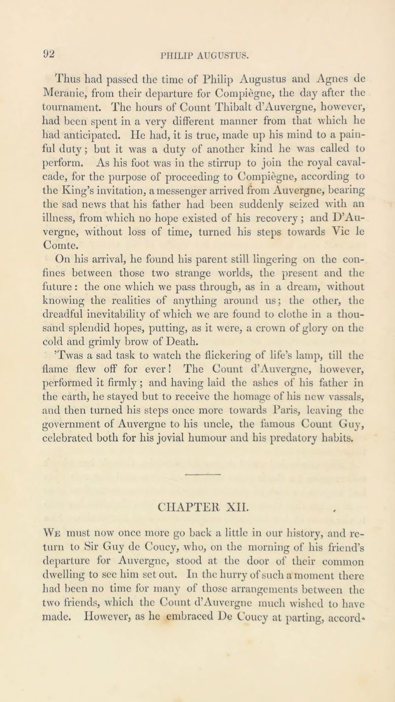i)2 Thus had passed the time of Philip Augustus and Agnes de Meranie, from tlieir departure for Compiegne, the day after the tournament. The hours of Count Thibalt d’Auvergne, however, had been spent in a very different manner from that whieh he liad antieipated. lie had, it is true, made up his mind to a pain- ful duty; but it was a duty of another kind he Avas called to })erform. As his foot was in the stirrup to join the royal caval- cade, for the purpose of proceeding to Compiegne, aceording to the King’s invitation, a messenger arrived from Auvergne, bearing the sad news that his father had been suddenly seized with an illness, from which no hope existed of his recovery ; and D’Au- vergne, without loss of time, turned his steps towards Vic le Comte. On his arrival, he found his parent still lingering on the con- fines between those two strange worlds, the present and the future : the one which we pass through, as in a dream, Avithout knowing the realities of anything around us; the other, the dreadful inevitability of Avhieh we arc found to clothe in a thou- sand splendid hopes, putting, as it were, a croAA'n of glory on the cold and grimly broAV of Death. ’TAvas a sad task to Avatch the flickering of life’s lamp, till the flame flcAv off for ever! The Count d’Auvergne, hoAvever, performed it firmly; and having laid the ashes of his father in the earth, he stayed but to receive the homage of his ucav vassals, and then turned his steps once more towards Paris, leaving the government of Aiwergne to his uncle, the famous Count Guy, celebrated both for his jovial humour and his predatory habits. CHAPTER XII. We must now once more go back a little in our history, and re- turn to Sir Guy dc Coney, Avho, on the morning of his friend’s departure for Auvergne, stood at the door of their common dAvelling to see him set out. In the hurry of such a moment there had been no time for many of those arrangements between the tAvo friends, Avhich the Count d’Auvergne much wished to have made. IIoAvever, as he embraced De Coney at parting, accord*