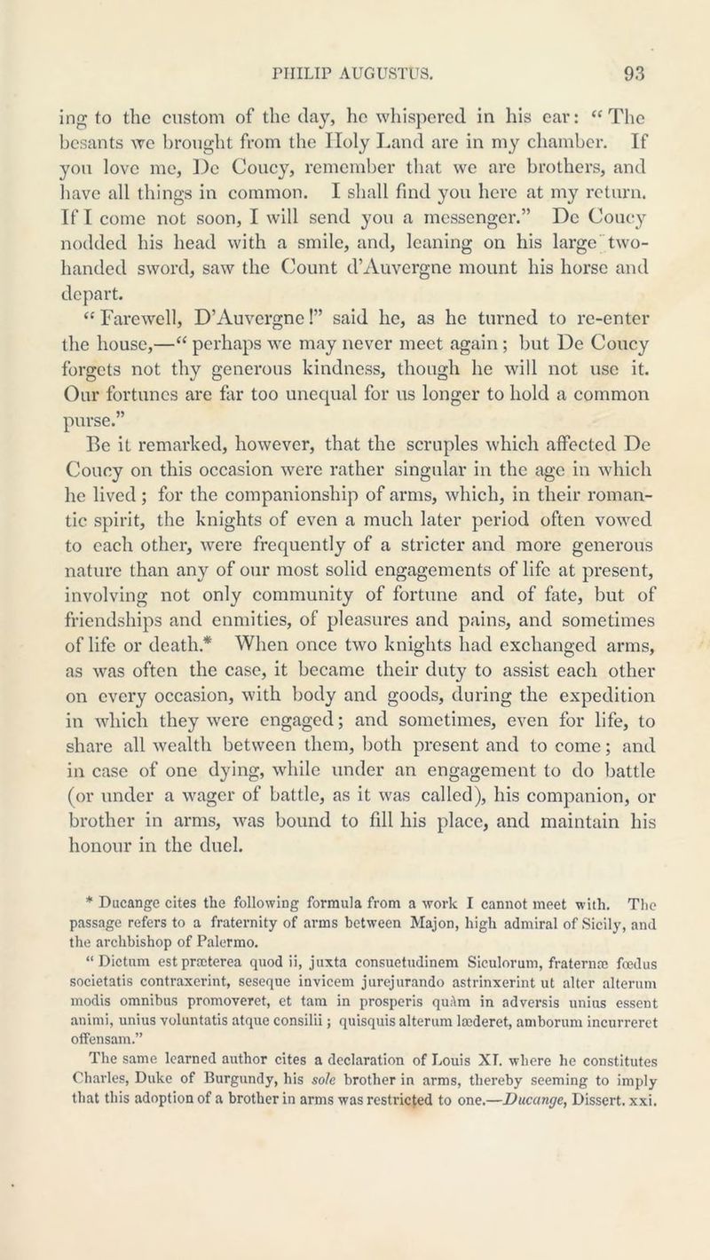 ing; to the custom of the day, ho wliisporcd in his car: “The besants we brought from the Holy Land are in my chamber. If you love mo, De Coney, remember that we arc brothers, and liave all things in common. I shall find you here at my return. If I come not soon, I will send you a messenger.” De Coucy nodded his head with a smile, and, leaning on his largetwo- handed sword, saw the (^ount d’Auvergne mount his horse and depart. “ Farewell, D’Auvergne!” said he, as he turned to re-enter the house,—“ perhaps we may never meet again ; but De Coucy forgets not thy generous kindness, though he will not use it. Our fortunes are far too unequal for us longer to hold a common purse.” Be it remarked, however, that the scruples which affected De Coucy on this occasion were rather singular in the age in which he lived; for the companionship of arms, which, in their roman- tic spirit, the knights of even a much later period often vowed to each other, were frequently of a stricter and more generous nature than any of our most solid engagements of life at present, involving not only community of fortune and of fate, but of friendships and enmities, of pleasures and pains, and sometimes of life or death.* When once two knights had exchanged arms, as was often the case, it became their duty to assist each other on every occasion, with body and goods, during the expedition in which they were engaged; and sometimes, even for life, to share all wealth between them, both present and to come; and in case of one dying, while under an engagement to do battle (or under a wager of battle, as it was called), his companion, or brother in arms, was bound to fill his place, and maintain his honour in the duel. * Ducange cites the following formula from a work I cannot meet with. Tlic passage refers to a fraternity of arms between Majon, high admiral of Sicily, and the archbishop of Palermo. “Dictum estprccterea quod ii, juxta consuetudinem Siculorum, fraternae foedus societatis contraxerint, seseque invicem jurejurando astrinxerint ut alter alterum modis omnibus promoveret, et tarn in prosperis qu;\m in adversis unius essent animi, unius voluntatis atque consilii; quisquis alterum la;deret, amborum incurreret olTensam.” The same learned author cites a declaration of Louis XT. where he constitutes Charles, Duke of Burgundy, his sole brother in arms, thereby seeming to imply that this adoption of a brother in arms was restricted to one.—Ducange, Dissert, xxi.