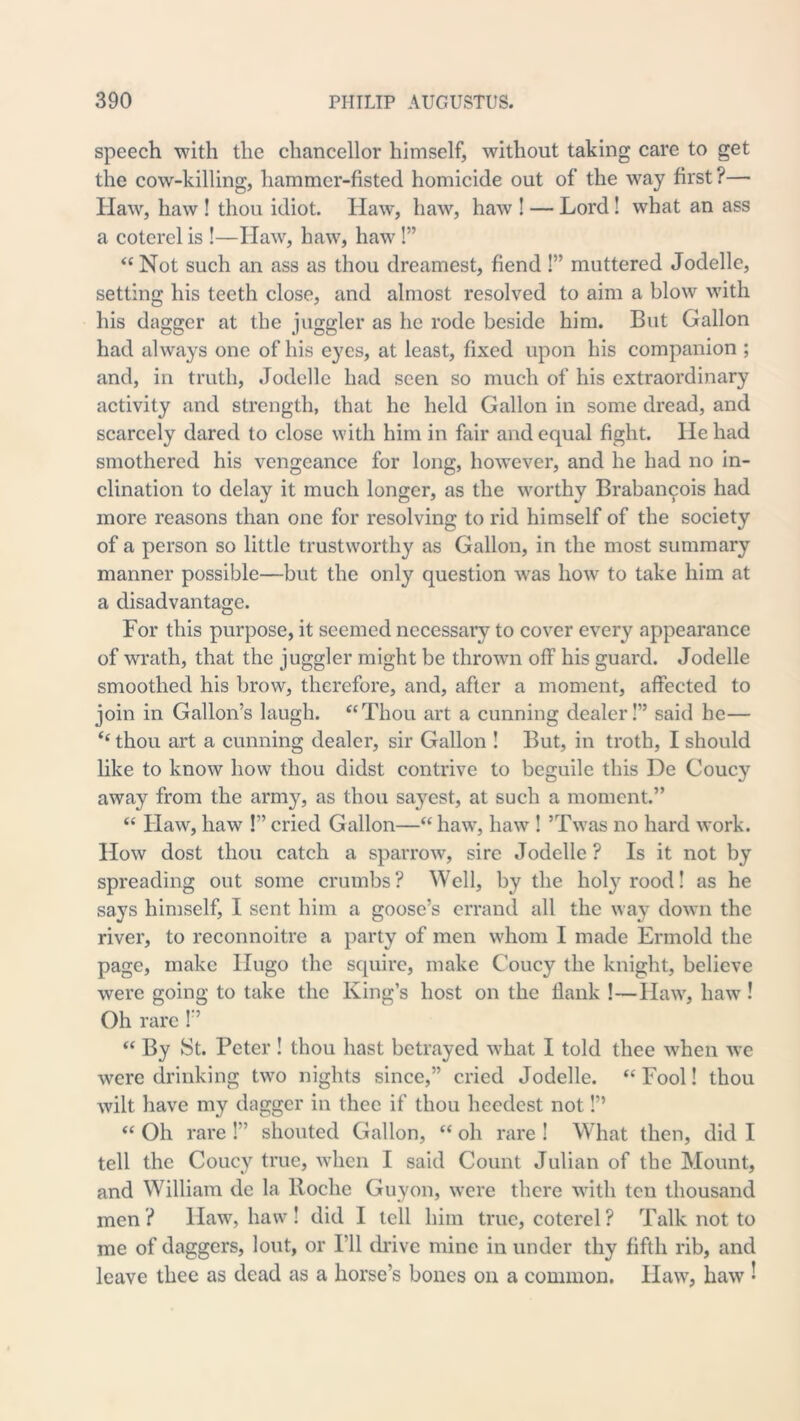 speech with the chancellor himself, without taking care to get the cow-killing, hammer-fisted homicide out of the way first?— Haw, haw ! thou idiot. Haw, haw, haw ! — Lord! what an ass a cotcrel is !—Haw, haw, haw !” “ Not such an ass as thou dreamest, fiend !” muttered Jodelle, setting his teeth close, and almost resolved to aim a blow with his dagger at the juggler as he rode beside him. But Gallon had always one of his 03^08, at least, fixed upon his companion ; and, in truth, Jodelle had seen so much of his extraordinary activity and strength, that he held Gallon in some dread, and scarce!}^ dared to close with him in fair and equal fight. He had smothered his vengeance for long, however, and he had no in- clination to delay it much longer, as the worthy Braban^ois had more reasons than one for resolving to rid himself of the society of a person so little trustworthy as Gallon, in the most summary manner possible—but the only question was how to take him at a disadvantage. For this purpose, it seemed necessary to cover every appearance of wrath, that the juggler might be thrown off his guard. Jodelle smoothed his brow, therefore, and, after a moment, affected to join in Gallon’s laugh. “Thou art a cunning dealer!” said he— ‘‘ thou art a cunning dealer, sir Gallon ! But, in troth, I should like to know how thou didst contrive to beguile this De Coucy away from the army, as thou sayest, at such a moment.” “ Haw, haw !” cried Gallon—“ haw, haw I ’Twas no hard work. How dost thou catch a sparrow, sire Jodelle ? Is it not by spreading out some crumbs? Well, by the hol3^rood! as he says himself, I sent him a goose’s errand all the way down the river, to reconnoitre a party of men whom I made Ermold the page, make Hugo the squire, make Coucy the knight, believe were going to take the King’s host on the flank !—Haw, haw ! Oh rare 1” “ By {St. Peter! thou hast betrayed what I told thee when we were drinking two nights since,” cried Jodelle. “ Fool! thou wilt have my dagger in thee if thou heedest not!” “ Oh rare !” shouted Gallon, “ oh rare ! What then, did I tell the Coucy true, when I said Count Julian of the Mount, and William de la Roche Giiyon, were there with ten thousand men ? Haw, haw ! did I tell him true, coterel ? Talk not to me of daggers, lout, or I’ll di’ive mine in under thy fifth rib, and leave thee as dead as a horse’s bones on a common. Haw, haw ^
