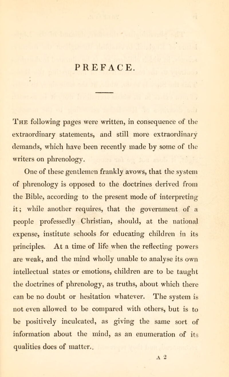 PREFACE. The following pages were written, in consequence of the extraordinary statements, and still more extraordinary demands, which have been recently made by some of the writers on phrenology. One of these gentlemen frankly avows, that the system of phrenology is opposed to the doctrines derived from the Bible, according to the present mode of interpreting it; while another requires, that the government of a people professedly Christian, should, at the national expense, institute schools for educating children in its principles. At a time of life when the reflecting powers are weak, and the mind wholly unable to analyse its own intellectual states or emotions, children are to be taught the doctrines of phrenology, as truths, about which there can be no doubt or hesitation whatever. The system is not even allowed to be compared with others, but is to be positively inculcated, as giving the same sort of information about the mind, as an enumeration of its qualities does of matter.. a 2