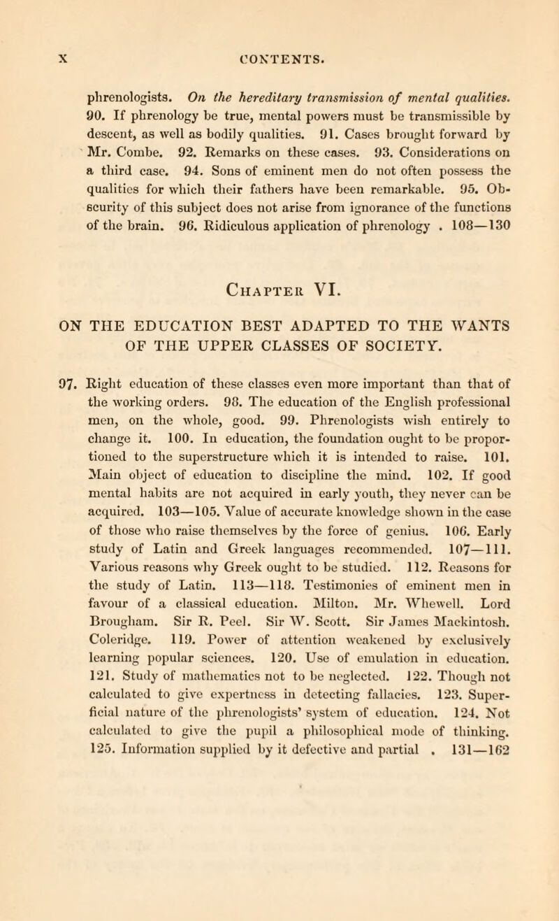 phrenologists. On the hereditary transmission of mental qualities. 90. If phrenology be true, mental powers must be transmissible by descent, as well as bodily qualities. 91. Cases brought forward by Mr. Combe. 92. Remarks on these cases. 93. Considerations on a third case. 94. Sons of eminent men do not often possess the qualities for which their fathers have been remarkable. 95. Ob¬ scurity of this subject does not arise from ignorance of the functions of the brain. 96. Ridiculous application of phrenology . 108—130 Chapter VI. ON THE EDUCATION BEST ADAPTED TO THE WANTS OF THE UPPER CLASSES OF SOCIETY. 97. Right education of these classes even more important than that of the working orders. 98. The education of the English professional men, on the whole, good. 99. Phrenologists wish entirely to change it. 100. In education, the foundation ought to be propor¬ tioned to the superstructure which it is intended to raise. 101. Main object of education to discipline the mind. 102. If good mental habits are not acquired in early youth, they never can be acquired. 103—105. Value of accurate knowledge shown in the case of those who raise themselves by the force of genius. 106. Early study of Latin and Greek languages recommended. 107—111- Various reasons why Greek ought to be studied. 112. Reasons for the study of Latin. 113—118. Testimonies of eminent men in favour of a classical education. Milton. Mr. Whewell. Lord Brougham. Sir R. Peel. Sir W. Scott. Sir James Mackintosh. Coleridge. 119. Power of attention weakened by exclusively learning popular sciences. 120. Use of emulation in education. 121. Study of mathematics not to be neglected. 122. Though not calculated to give expertness in detecting fallacies. 123. Super¬ ficial nature of the phrenologists’ system of education. 124. Not calculated to give the pupil a philosophical mode of thinking. 125. Information supplied by it defective and partial . 131 —162