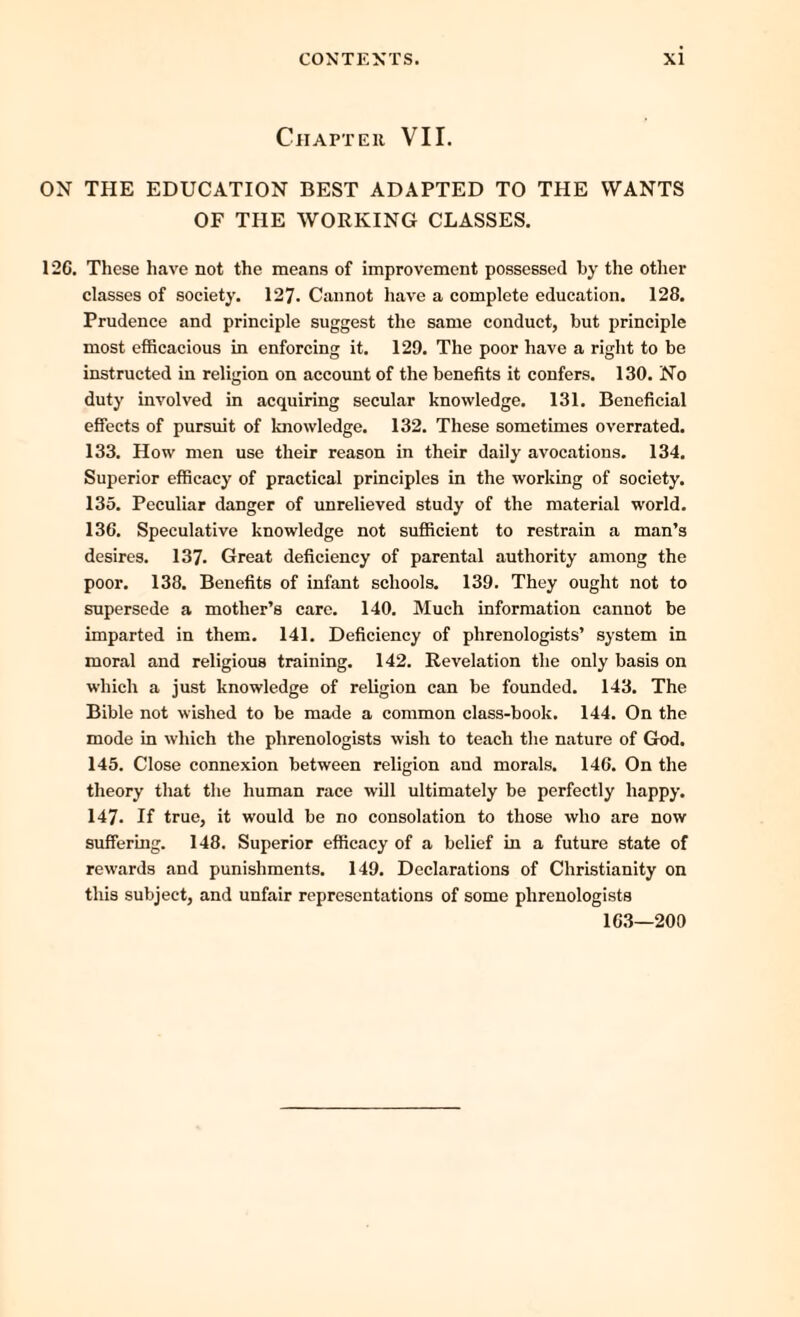 Chapter VII. ON THE EDUCATION BEST ADAPTED TO THE WANTS OF TPIE WORKING CLASSES. 12C. These have not the means of improvement possessed by the other classes of society. 127- Cannot have a complete education. 128. Prudence and principle suggest the same conduct, but principle most efficacious in enforcing it. 129. The poor have a right to be instructed in religion on account of the benefits it confers. 130. No duty involved in acquiring secular knowledge. 131. Beneficial effects of pursuit of knowledge. 132. These sometimes overrated. 133. How men use their reason in their daily avocations. 134. Superior efficacy of practical principles in the working of society. 135. Peculiar danger of unrelieved study of the material world. 136. Speculative knowledge not sufficient to restrain a man’s desires. 137. Great deficiency of parental authority among the poor. 138. Benefits of infant schools. 139. They ought not to supersede a mother’s care. 140. Much information cannot be imparted in them. 141. Deficiency of phrenologists’ system in moral and religious training. 142. Revelation the only basis on which a just knowledge of religion can be founded. 143. The Bible not wished to be made a common class-book. 144. On the mode in which the phrenologists wish to teach the nature of God. 145. Close connexion between religion and morals. 146. On the theory that the human race will ultimately be perfectly happy. 147. If true, it would be no consolation to those who are now suffering. 148. Superior efficacy of a belief in a future state of rewards and punishments. 149. Declarations of Christianity on this subject, and unfair representations of some phrenologists 163—200