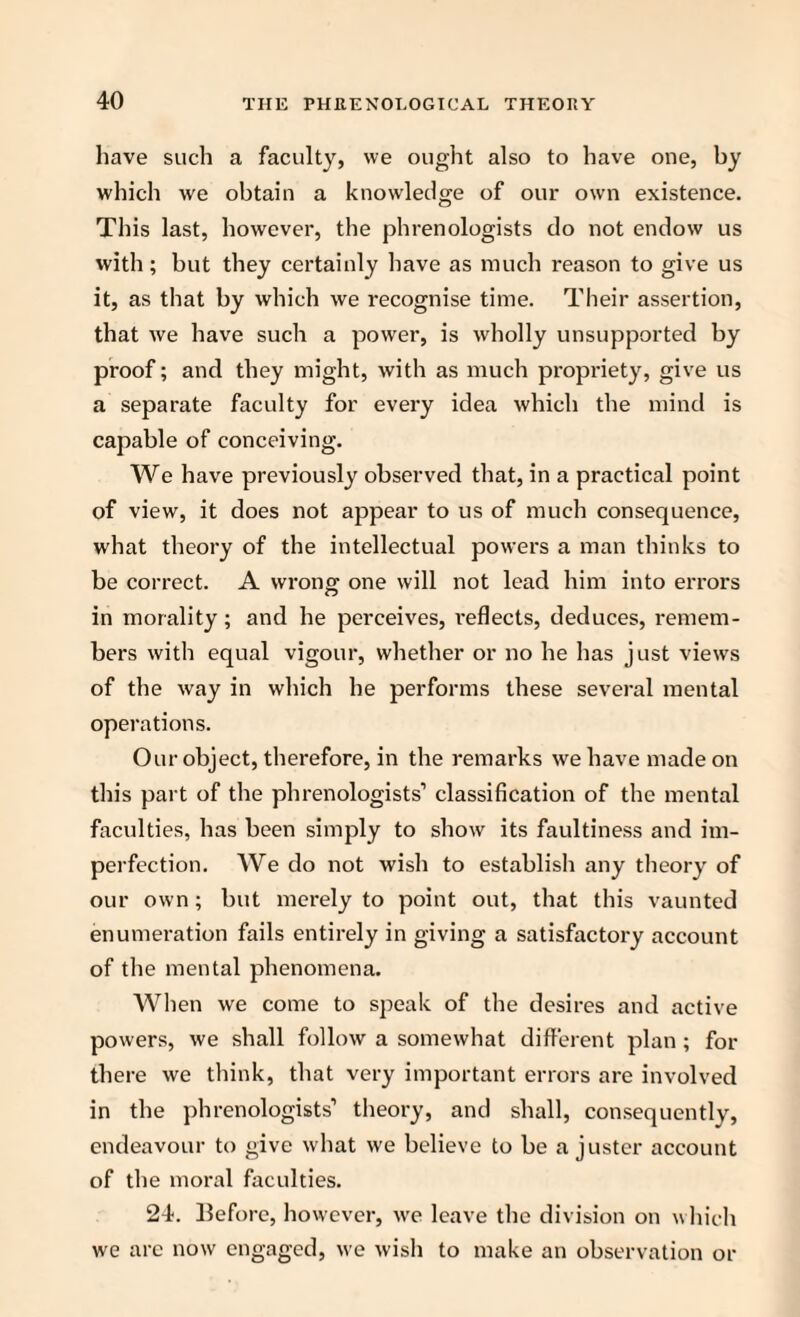 have such a faculty, we ought also to have one, by which we obtain a knowledge of our own existence. This last, however, the phrenologists do not endow us with; but they certainly have as much reason to give us it, as that by which we recognise time. Their assertion, that we have such a power, is wholly unsupported by proof; and they might, with as much propriety, give us a separate faculty for every idea which the mind is capable of conceiving. We have previously observed that, in a practical point of view, it does not appear to us of much consequence, what theory of the intellectual powers a man thinks to be correct. A wrong one will not lead him into errors in morality; and he perceives, reflects, deduces, remem¬ bers with equal vigour, whether or no he has just views of the way in which he performs these several mental operations. Our object, therefore, in the remarks we have made on this part of the phrenologists’ classification of the mental faculties, has been simply to show its faultiness and im¬ perfection. We do not wish to establish any theory of our own; but merely to point out, that this vaunted enumeration fails entirely in giving a satisfactory account of the mental phenomena. When we come to speak of the desires and active powers, we shall follow a somewhat different plan ; for there we think, that very important errors are involved in the phrenologists’ theory, and shall, consequently, endeavour to give what we believe to be a juster account of the moral faculties. 24. Before, however, we leave the division on which we arc now engaged, we wish to make an observation or