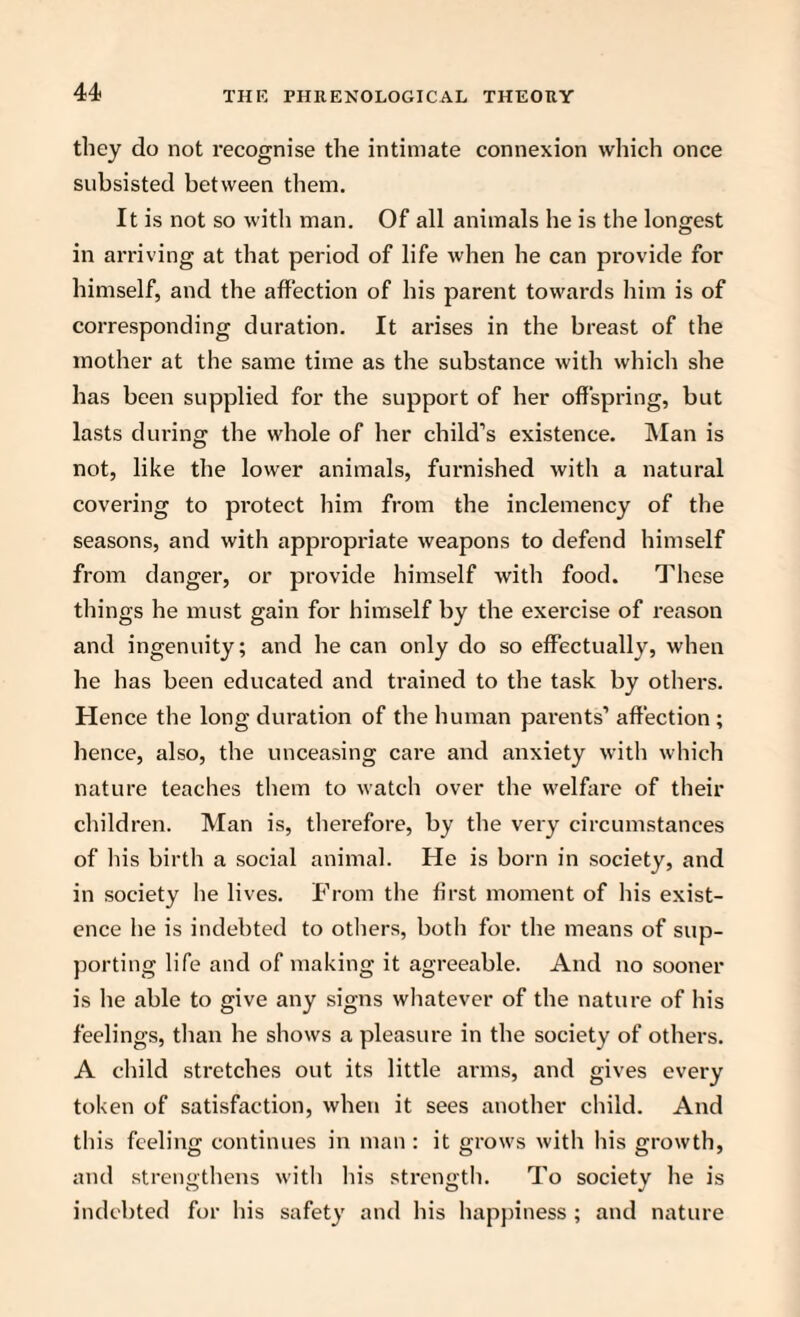 they do not recognise the intimate connexion which once subsisted between them. It is not so with man. Of all animals he is the longest in arriving at that period of life when he can provide for himself, and the affection of his parent towards him is of corresponding duration. It arises in the breast of the mother at the same time as the substance with which she has been supplied for the support of her offspring, but lasts during the whole of her child’s existence. Man is not, like the lower animals, furnished with a natural covering to protect him from the inclemency of the seasons, and with appropriate weapons to defend himself from danger, or provide himself with food. These things he must gain for himself by the exercise of reason and ingenuity; and he can only do so effectually, when he has been educated and trained to the task by others. Hence the long duration of the human parents’ affection ; hence, also, the unceasing care and anxiety with which nature teaches them to watch over the welfare of their children. Man is, therefore, by the very circumstances of his birth a social animal. He is born in society, and in society he lives. From the first moment of his exist¬ ence he is indebted to others, both for the means of sup¬ porting life and of making it agreeable. And no sooner is he able to give any signs whatever of the nature of his feelings, than he shows a pleasure in the society of others. A child stretches out its little arms, and gives every token of satisfaction, when it sees another child. And this feeling continues in man: it grows with his growth, and strengthens with his strength. To society he is indebted for his safety and his happiness ; and nature