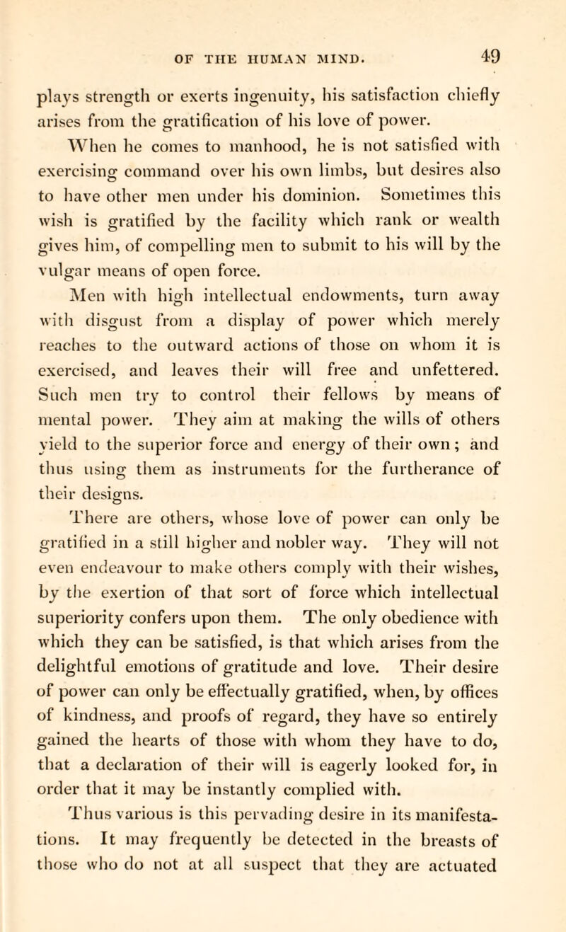 plays strength or exerts ingenuity, his satisfaction chiefly arises from the gratification of his love of power. When he comes to manhood, he is not satisfied with exercising command over his own limbs, but desires also to have other men under his dominion. Sometimes this wish is gratified by the facility which rank or wealth gives him, of compelling men to submit to his will by the vulgar means of open force. Men with high intellectual endowments, turn away with disgust from a display of power which merely reaches to the outward actions of those on whom it is exercised, and leaves their will free and unfettered. Such men try to control their fellows by means of mental power. They aim at making the wills of others yield to the superior force and energy of their own; and thus using them as instruments for the furtherance of their designs. There are others, whose love of power can only be gratified in a still higher and nobler way. They will not even endeavour to make others comply with their wishes, by the exertion of that sort of force which intellectual superiority confers upon them. The only obedience with which they can be satisfied, is that which arises from the delightful emotions of gratitude and love. Their desire of power can only be effectually gratified, when, by offices of kindness, and proofs of regard, they have so entirely gained the hearts of those with whom they have to do, that a declaration of their will is eagerly looked for, in order that it may be instantly complied with. Thus various is this pervading desire in its manifesta¬ tions. It may frequently be detected in the breasts of those who do not at all suspect that they are actuated