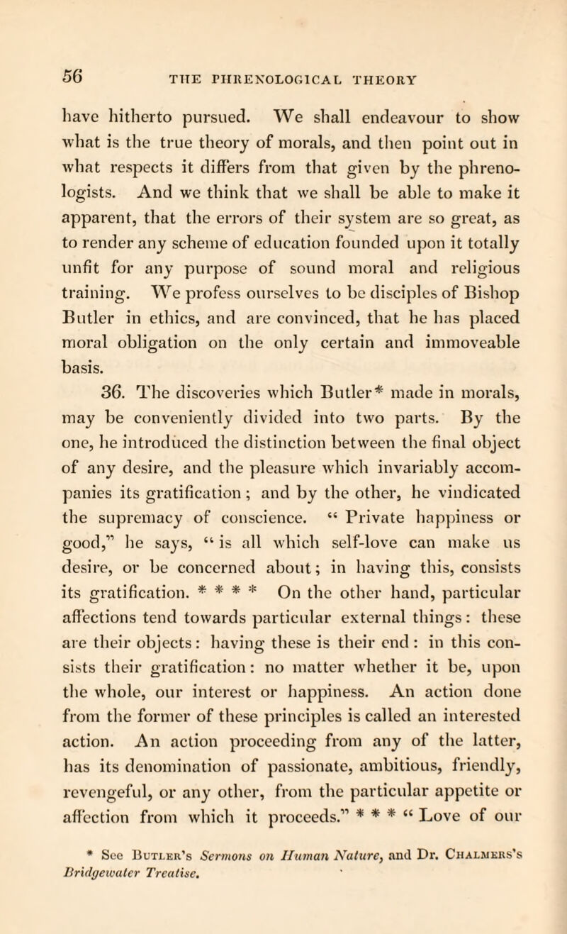 have hitherto pursued. We shall endeavour to show what is the true theory of morals, and then point out in what respects it differs from that given by the phreno¬ logists. And we think that we shall be able to make it apparent, that the errors of their system are so great, as to render any scheme of education founded upon it totally unfit for any purpose of sound moral and religious training. We profess ourselves to be disciples of Bishop Butler in ethics, and are convinced, that he has placed moral obligation on the only certain and immoveable basis. 36. The discoveries which Butler* made in morals, may be conveniently divided into two parts. By the one, he introduced the distinction between the final object of any desire, and the pleasure which invariably accom¬ panies its gratification ; and by the other, he vindicated the supremacy of conscience. “ Private happiness or good,” he says, “ is all which self-love can make us desire, or be concerned about; in having this, consists its gratification. * * * * On the other hand, particular affections tend towards particular external things: these are their objects: having these is their end : in this con¬ sists their gratification: no matter whether it be, upon the whole, our interest or happiness. An action done from the former of these principles is called an interested action. An action proceeding from any of the latter, has its denomination of passionate, ambitious, friendly, revengeful, or any other, from the particular appetite or affection from which it proceeds.” * * * “ Love of our * See Butler’s Sermons on Human Nature, and Dr. Chalmers’s Bridgewater Treatise.