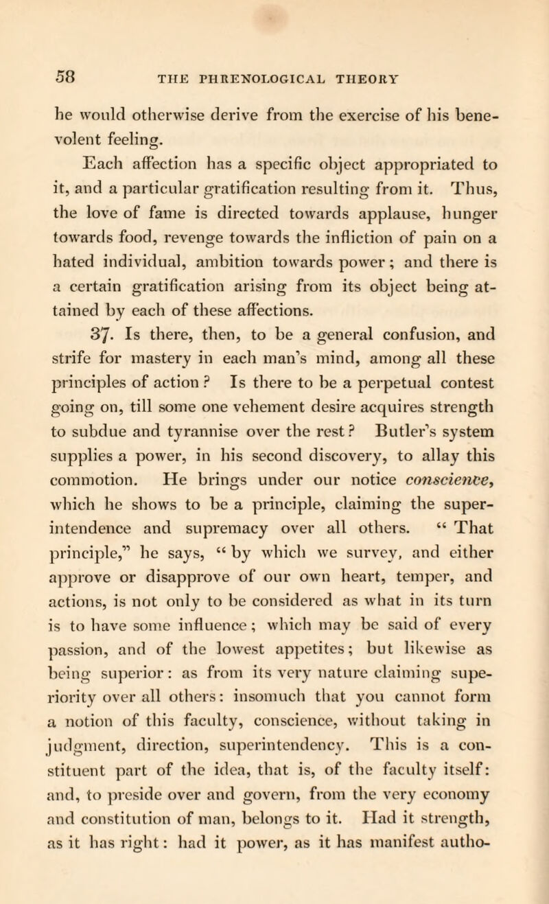 he would otherwise derive from the exercise of his bene¬ volent feeling. Each affection has a specific object appropriated to it, and a particular gratification resulting from it. Thus, the love of fame is directed towards applause, hunger towards food, revenge towards the infliction of pain on a hated individual, ambition towards power; and there is a certain gratification arising from its object being at¬ tained by each of these affections. 37. Is there, then, to be a general confusion, and strife for mastery in each man’s mind, among all these principles of action ? Is there to be a perpetual contest going on, till some one vehement desire acquires strength to subdue and tyrannise over the rest? Butler’s system supplies a power, in his second discovery, to allay this commotion. He brings under our notice conscience, which he shows to be a principle, claiming the super¬ intendence and supremacy over all others. “ That principle,” he says, “ by which we survey, and either approve or disapprove of our own heart, temper, and actions, is not only to be considei’ed as what in its turn is to have some influence; which may be said of every passion, and of the lowest appetites; but likewise as being superior: as from its very nature claiming supe¬ riority over all others: insomuch that you cannot form a notion of this faculty, conscience, without taking in judgment, direction, superintendency. This is a con¬ stituent part of the idea, that is, of the faculty itself: and, to preside over and govern, from the very economy and constitution of man, belongs to it. Had it strength, as it has right: had it power, as it has manifest autho-