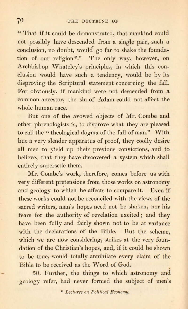 “ That if it could be demonstrated, that mankind could not possibly have descended from a single pair, such a conclusion, no doubt, would go far to shake the founda¬ tion of our religion*.” The only way, however, on Archbishop Whateley’s principles, in which this con¬ clusion would have such a tendency, would be by its disproving the Scriptural statement concerning the fall. For obviously, if mankind were not descended from a common ancestor, the sin of Adam could not affect the whole human race. But one of the avowed objects of Mr. Combe and other phrenologists is, to disprove what they are pleased to call the “ theological dogma of the fall of man.” With but a very slender apparatus of proof, they coolly desire all men to yield up their previous convictions, and to believe, that they have discovered a system which shall entirely supersede them. Mr. Combe’s work, therefore, comes before us with very different pretensions from those works on astronomy and geology to which he affects to compare it. Even if these works could not be reconciled with the views of the sacred writers, man’s hopes need not be shaken, nor his fears for the authority of revelation excited; and they have been fully and fairly shown not to be at variance with the declarations of the Bible. But the scheme, which we are now considering, strikes at the very foun¬ dation of the Christian’s hopes, and, if it could be shown to be true, would totally annihilate every claim of the Bible to be received as the Word of God. 50. Further, the things to which astronomy and geology refer, had never formed the subject of men’s Lectures on Political Economy.