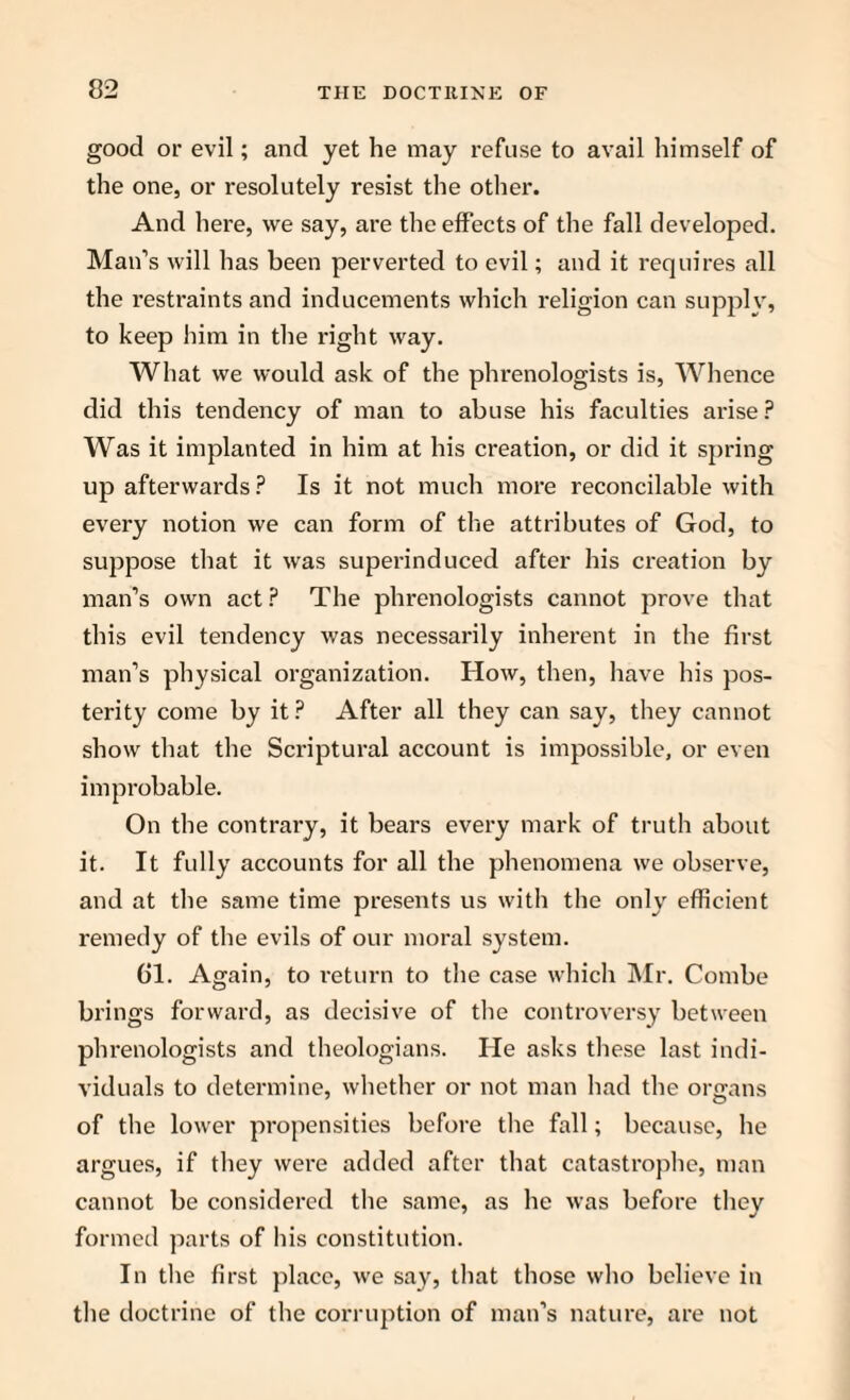 good or evil; and yet he may refuse to avail himself of the one, or resolutely resist the other. And here, we say, are the effects of the fall developed. Man’s will has been perverted to evil; and it requires all the restraints and inducements which religion can supply, to keep him in the right way. What we would ask of the phrenologists is, Whence did this tendency of man to abuse his faculties arise ? Was it implanted in him at his creation, or did it spring up afterwards ? Is it not much more reconcilable with every notion we can form of the attributes of God, to suppose that it was superinduced after his creation by man’s own act ? The phrenologists cannot prove that this evil tendency was necessarily inherent in the first man’s physical organization. How, then, have his pos¬ terity come by it ? After all they can say, they cannot show that the Scriptural account is impossible, or even improbable. On the contrary, it bears every mark of truth about it. It fully accounts for all the phenomena we observe, and at the same time presents us with the only efficient remedy of the evils of our moral system. 61. Again, to return to the case which Mr. Combe brings forward, as decisive of the controversy between phrenologists and theologians. He asks these last indi¬ viduals to determine, whether or not man had the organs of the lower propensities before the fall; because, he argues, if they were added after that catastrophe, man cannot be considered the same, as he was before they formed parts of his constitution. In the first place, we say, that those who believe in the doctrine of the corruption of man’s nature, are not