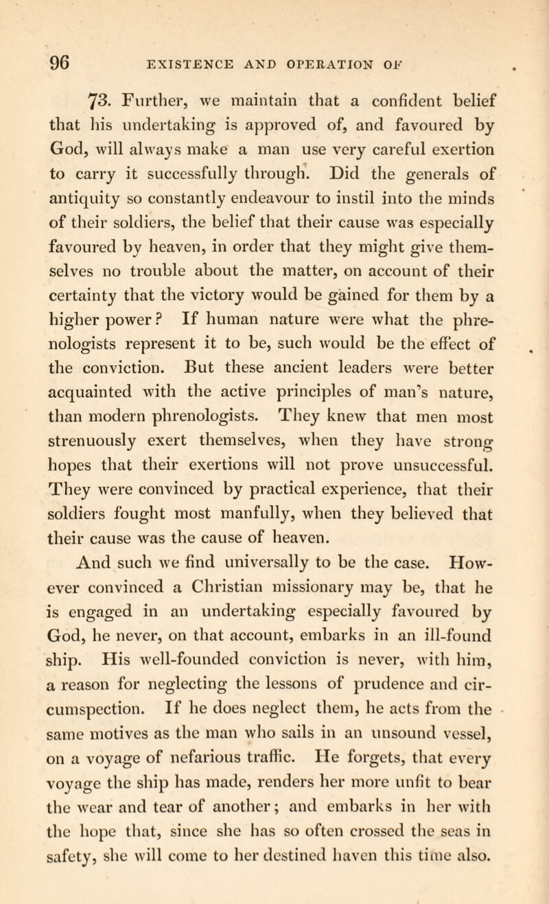 73. Further, we maintain that a confident belief that bis undertaking is approved of, and favoured by God, will always make a man use very careful exertion to carry it successfully through. Did the generals of antiquity so constantly endeavour to instil into the minds of their soldiers, the belief that their cause was especially favoured by heaven, in order that they might give them¬ selves no trouble about the matter, on account of their certainty that the victory would be gained for them by a higher power ? If human nature were what the phre¬ nologists represent it to be, such would be the effect of the conviction. But these ancient leaders were better acquainted with the active principles of man’s nature, than modern phrenologists. They knew that men most strenuously exert themselves, when they have strong hopes that their exertions will not prove unsuccessful. They were convinced by practical experience, that their soldiers fought most manfully, when they believed that their cause was the cause of heaven. And such we find universally to be the case. How¬ ever convinced a Christian missionary may be, that he is engaged in an undertaking especially favoured by God, he never, on that account, embarks in an ill-found ship. His well-founded conviction is never, with him, a reason for neglecting the lessons of prudence and cir¬ cumspection. If he does neglect them, he acts from the same motives as the man who sails in an unsound vessel, on a voyage of nefarious traffic. He forgets, that every voyage the ship has made, renders her more unfit to bear the wear and tear of another; and embarks in her with the hope that, since she has so often crossed the seas in safety, she will come to her destined haven this time also.