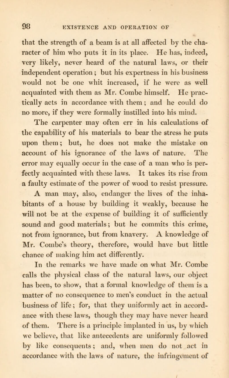 that the strength of a beam is at all affected by the cha¬ racter of him who puts it in its place. He has, indeed, very likely, never heard of the natural laws, or their independent operation ; but his expertness in his business would not be one whit increased, if he were as well acquainted with them as Mr. Combe himself. He prac¬ tically acts in accordance with them; and he could do no more, if they were formally instilled into his mind. The carpenter may often err in his calculations of the capability of his materials to bear the stress he puts upon them; but, he does not make the mistake on account of his ignorance of the laws of nature. The error may equally occur in the case of a man who is per¬ fectly acquainted with these laws. It takes its rise from a faulty estimate of the power of wood to resist pressure. A man may, also, endanger the lives of the inha¬ bitants of a house by building it weakly, because he will not be at the expense of building it of sufficiently sound and good materials; but he commits this crime, not from ignorance, but from knavery. A knowledge of Mr. Combe’s theory, therefore, would have but little chance of making him act differently. In the remarks we have made on what Mr. Combe calls the physical class of the natural laws, our object has been, to show, that a formal knowledge of them is a matter of no consequence to men’s conduct in the actual business of life; for, that they uniformly act in accord¬ ance with these laws, though they may have never heard of them. There is a principle implanted in us, by which we believe, that like antecedents are uniformly followed by like consequents; and, when men do not act in accordance with the laws of nature, the infringement of