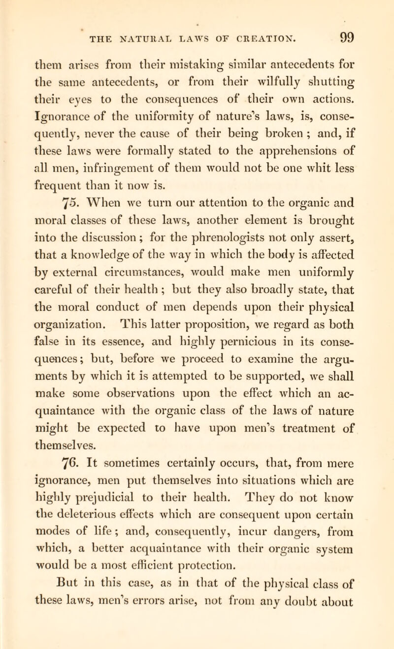 them arises from their mistaking similar antecedents for the same antecedents, or from their wilfully shutting their eyes to the consequences of their own actions. Ignorance of the uniformity of nature’s laws, is, conse¬ quently, never the cause of their being broken ; and, if these laws were formally stated to the apprehensions of all men, infringement of them would not be one whit less frequent than it now is. 75. When we turn our attention to the organic and moral classes of these laws, another element is brought into the discussion ; for the phrenologists not only assert, that a knowledge of the way in which the body is affected by external circumstances, would make men uniformly careful of their health ; but they also broadly state, that the moral conduct of men depends upon their physical organization. This latter proposition, we regard as both false in its essence, and highly pernicious in its conse¬ quences ; but, before we proceed to examine the argu¬ ments by which it is attempted to be supported, we shall make some observations upon the effect which an ac¬ quaintance with the organic class of the laws of nature might be expected to have upon men’s treatment of themselves. 76. It sometimes certainly occurs, that, from mere ignorance, men put themselves into situations which are highly prejudicial to their health. They do not know the deleterious effects which are consequent upon certain modes of life; and, consequently, incur dangers, from which, a better acquaintance with their organic system would be a most efficient protection. But in this case, as in that of the physical class of these laws, men’s errors arise, not from any doubt about