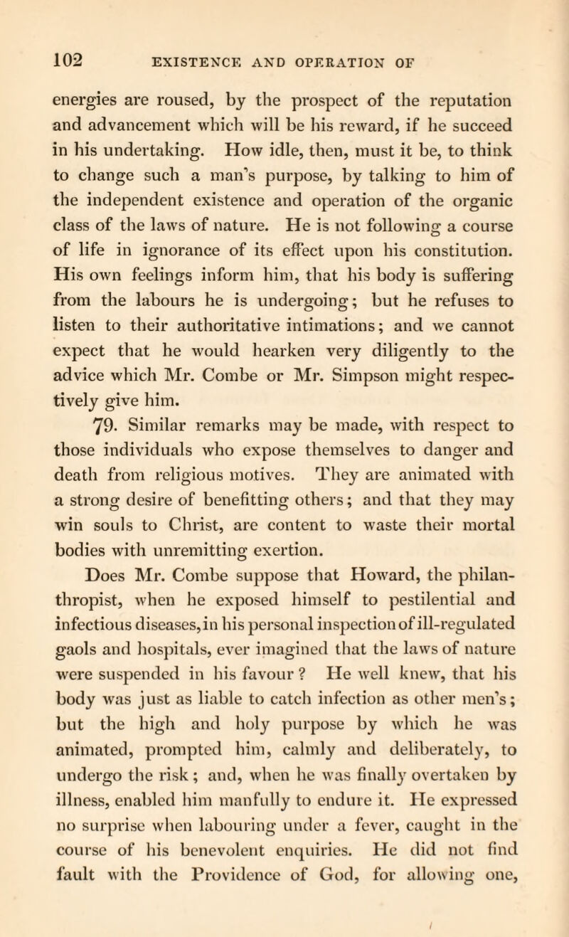 energies are roused, by the prospect of the reputation and advancement which will be his reward, if he succeed in his undertaking. How idle, then, must it be, to think to change such a man’s purpose, by talking to him of the independent existence and operation of the organic class of the laws of nature. He is not following a course of life in ignorance of its effect upon his constitution. His own feelings inform him, that his body is suffering from the labours he is undergoing; but he refuses to listen to their authoritative intimations; and we cannot expect that he would hearken very diligently to the advice which Mr. Combe or Mr. Simpson might respec¬ tively give him. 79. Similar remarks may be made, with respect to those individuals who expose themselves to danger and death from religious motives. They are animated with a strong desire of benefitting others; and that they may win souls to Christ, are content to waste their mortal bodies with unremitting exertion. Does Mr. Combe suppose that Howard, the philan¬ thropist, when he exposed himself to pestilential and infectious diseases, in his personal inspection of ill-regulated gaols and hospitals, ever imagined that the laws of nature were suspended in his favour ? He well knew, that his body was just as liable to catch infection as other men’s; but the high and holy purpose by which he was animated, prompted him, calmly and deliberately, to undergo the risk ; and, when he was finally overtaken by illness, enabled him manfully to endure it. He expressed no surprise when labouring under a fever, caught in the course of his benevolent enquiries. He did not find fault with the Providence of God, for allowing one,