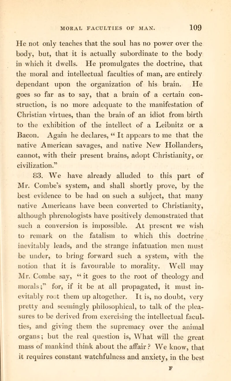 He not only teaches that the soul has no power over the body, but, that it is actually subordinate to the body in which it dwells. He promulgates the doctrine, that the moral and intellectual faculties of man, are entirely dependant upon the organization of his brain. He goes so far as to say, that a brain of a certain con¬ struction, is no more adequate to the manifestation of Christian virtues, than the brain of an idiot from birth to the exhibition of the intellect of a Leibnitz or a Bacon. Again he declares, “ It appears to me that the native American savages, and native New Hollanders, cannot, with their present brains, adopt Christianity, or civilization.11 83. We have already alluded to this part of Mr. Combe’s system, and shall shortly prove, by the best evidence to be had on such a subject, that many native Americans have been converted to Christianity, although phrenologists have positively demonstrated that such a conversion is impossible. At present we wish to remark on the fatalism to which this doctrine inevitably leads, and the strange infatuation men must be under, to bring forward such a system, with the notion that it is favourable to morality. Well may Mr. Combe say, “ it goes to the root of theology and morals;11 for, if it be at all propagated, it must in¬ evitably root them up altogether. It is, no doubt, very pretty and seemingly philosophical, to talk of the plea¬ sures to be derived from exercising the intellectual facul¬ ties, and giving them the supremacy over the animal organs; but the real question is, What will the great mass of mankind think about the affair? We know, that it requires constant watchfulness and anxiety, in the best F