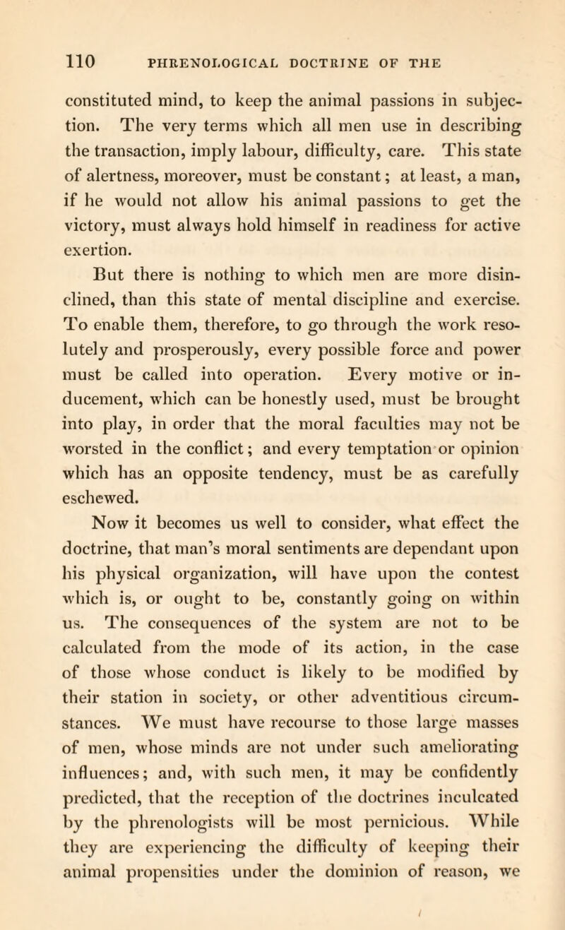 constituted mind, to keep the animal passions in subjec¬ tion. The very terms which all men use in describing the transaction, imply labour, difficulty, care. This state of alertness, moreover, must be constant; at least, a man, if he would not allow his animal passions to get the victory, must always hold himself in readiness for active exertion. But there is nothing to which men are more disin¬ clined, than this state of mental discipline and exercise. To enable them, therefore, to go through the work reso¬ lutely and prosperously, every possible force and power must be called into operation. Every motive or in¬ ducement, which can be honestly used, must be brought into play, in order that the moral faculties may not be worsted in the conflict; and every temptation or opinion which has an opposite tendency, must be as carefully eschewed. Now it becomes us well to consider, what effect the doctrine, that man’s moral sentiments are dependant upon his physical organization, will have upon the contest which is, or ought to be, constantly going on within us. The consequences of the system are not to be calculated from the mode of its action, in the case of those whose conduct is likely to be modified by their station in society, or other adventitious circum¬ stances. We must have recourse to those large masses of men, whose minds are not under such ameliorating influences; and, with such men, it may be confidently predicted, that the l’eception of the doctrines inculcated by the phrenologists will be most pernicious. While they are experiencing the difficulty of keeping their animal propensities under the dominion of reason, we