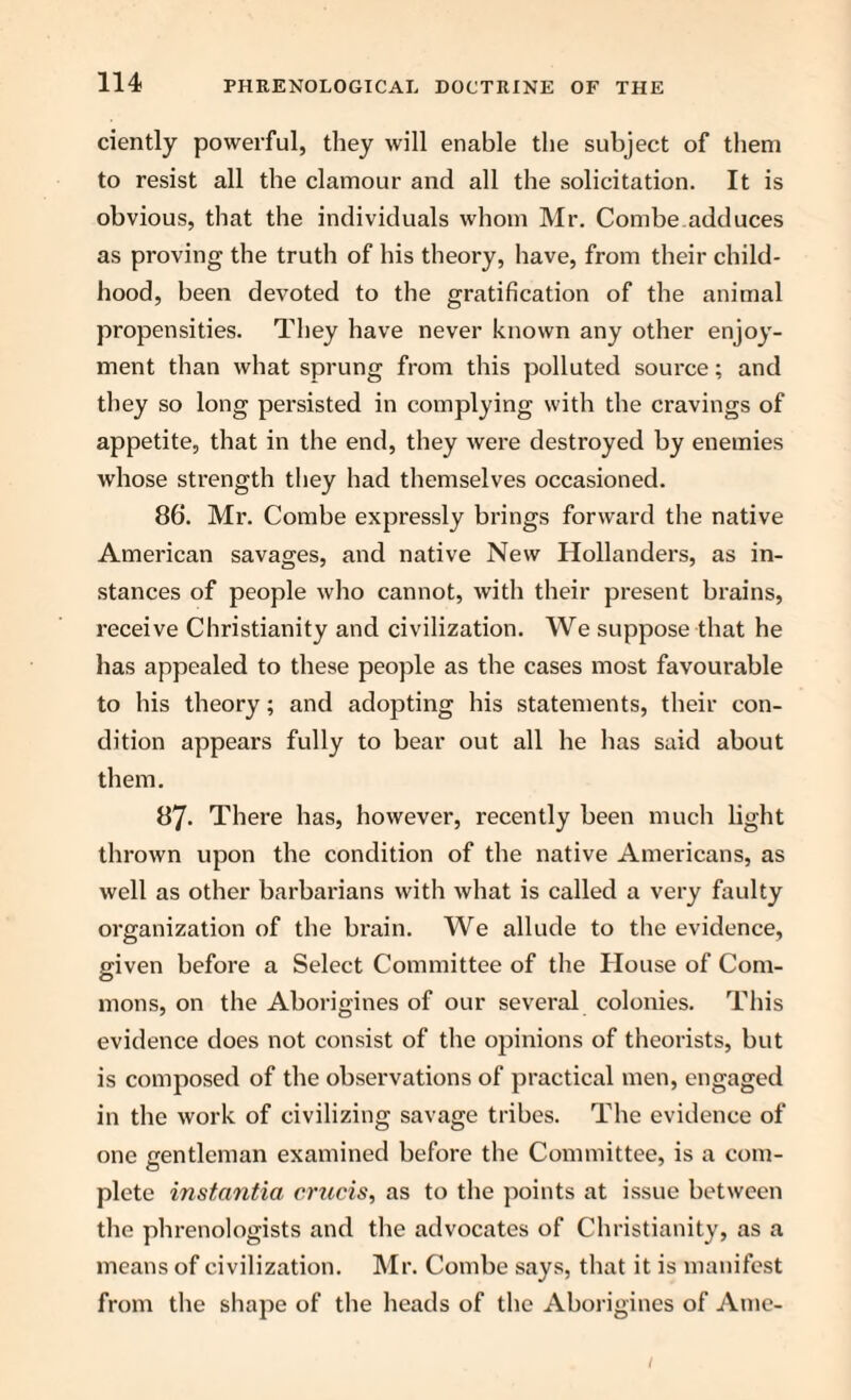 ciently powerful, they will enable the subject of them to resist all the clamour and all the solicitation. It is obvious, that the individuals whom Mr. Combe adduces as proving the truth of his theory, have, from their child¬ hood, been devoted to the gratification of the animal propensities. They have never known any other enjoy¬ ment than what sprung from this polluted source; and they so long persisted in complying with the cravings of appetite, that in the end, they were destroyed by enemies whose strength they had themselves occasioned. 86. Mr. Combe expressly brings forward the native American savages, and native New Hollanders, as in¬ stances of people who cannot, with their present brains, receive Christianity and civilization. We suppose that he has appealed to these people as the cases most favourable to his theory; and adopting his statements, their con¬ dition appears fully to bear out all he has said about them. 87- There has, however, recently been much light thrown upon the condition of the native Americans, as well as other barbarians with what is called a very faulty organization of the brain. We allude to the evidence, given before a Select Committee of the House of Com¬ mons, on the Aborigines of our several colonies. This evidence does not consist of the opinions of theorists, but is composed of the observations of practical men, engaged in the work of civilizing savage tribes. The evidence of one gentleman examined before the Committee, is a com¬ plete instantia cnccis, as to the points at issue between the phrenologists and the advocates of Christianity, as a means of civilization. Mr. Combe says, that it is manifest from the shape of the heads of the Aborigines of Ame- 1