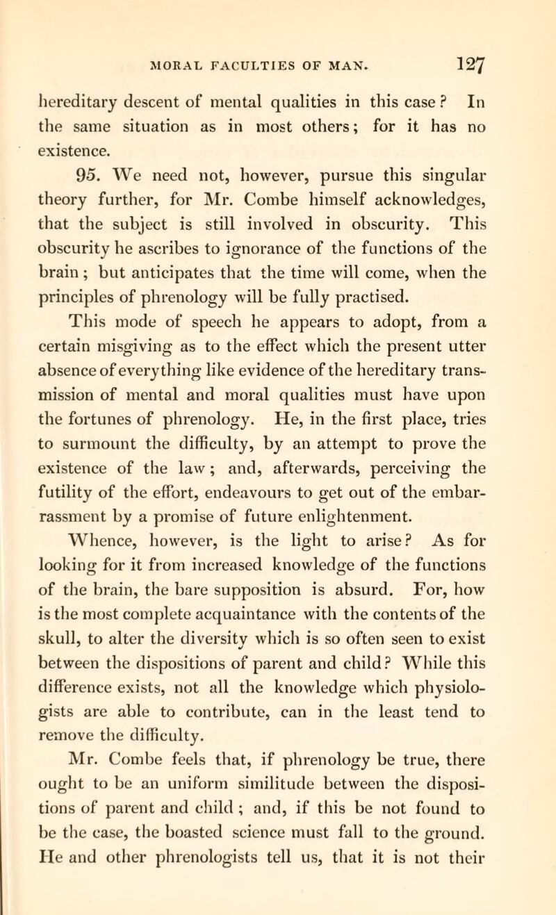 hereditary descent of mental qualities in this case ? In the same situation as in most others; for it has no existence. 95. We need not, however, pursue this singular theory further, for Mr. Combe himself acknowledges, that the subject is still involved in obscurity. This obscurity be ascribes to ignorance of the functions of the brain; but anticipates that the time will come, when the principles of phrenology will be fully practised. This mode of speech he appears to adopt, from a certain misgiving as to the effect which the present utter absence of everything like evidence of the hereditary trans¬ mission of mental and moral qualities must have upon the fortunes of phrenology. He, in the first place, tries to surmount the difficulty, by an attempt to prove the existence of the law; and, afterwards, perceiving the futility of the effort, endeavours to get out of the embar¬ rassment by a promise of future enlightenment. Whence, however, is the light to arise ? As for looking for it from increased knowledge of the functions of the brain, the bare supposition is absurd. For, how is the most complete acquaintance with the contents of the skull, to alter the diversity which is so often seen to exist between the dispositions of parent and child? While this difference exists, not all the knowledge which physiolo¬ gists are able to contribute, can in the least tend to remove the difficulty. Mr. Combe feels that, if phrenology be true, there ought to be an uniform similitude between the disposi¬ tions of parent and child; and, if this be not found to be the case, the boasted science must fall to the ground. He and other phrenologists tell us, that it is not their