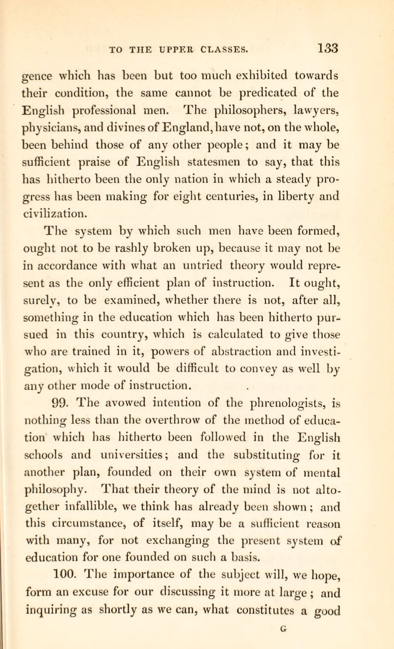 srence which has been but too much exhibited towards o their condition, the same cannot be predicated of the English professional men. The philosophers, lawyers, physicians, and divines of England, have not, on the whole, been behind those of any other people; and it may be sufficient praise of English statesmen to say, that this has hitherto been the only nation in which a steady pro¬ gress has been making for eight centuries, in liberty and civilization. The system by which such men have been formed, ought not to be rashly broken up, because it may not be in accordance with what an untried theory would repre¬ sent as the only efficient plan of instruction. It ought, surely, to be examined, whether there is not, after all, something in the education which has been hitherto pur¬ sued in this country, which is calculated to give those who are trained in it, powers of abstraction and investi¬ gation, which it would be difficult to convey as well by any other mode of instruction. 99. The avowed intention of the phrenologists, is nothing less than the overthrow of the method of educa¬ tion which has hitherto been followed in the English schools and universities; and the substituting for it another plan, founded on their own system of mental philosophy. That their theory of the mind is not alto¬ gether infallible, we think has already been shown; and this circumstance, of itself, may be a sufficient reason with many, for not exchanging the present system of education for one founded on such a basis. 100. The importance of the subject will, we hope, form an excuse for our discussing it more at large; and inquiring as shortly as we can, what constitutes a good G