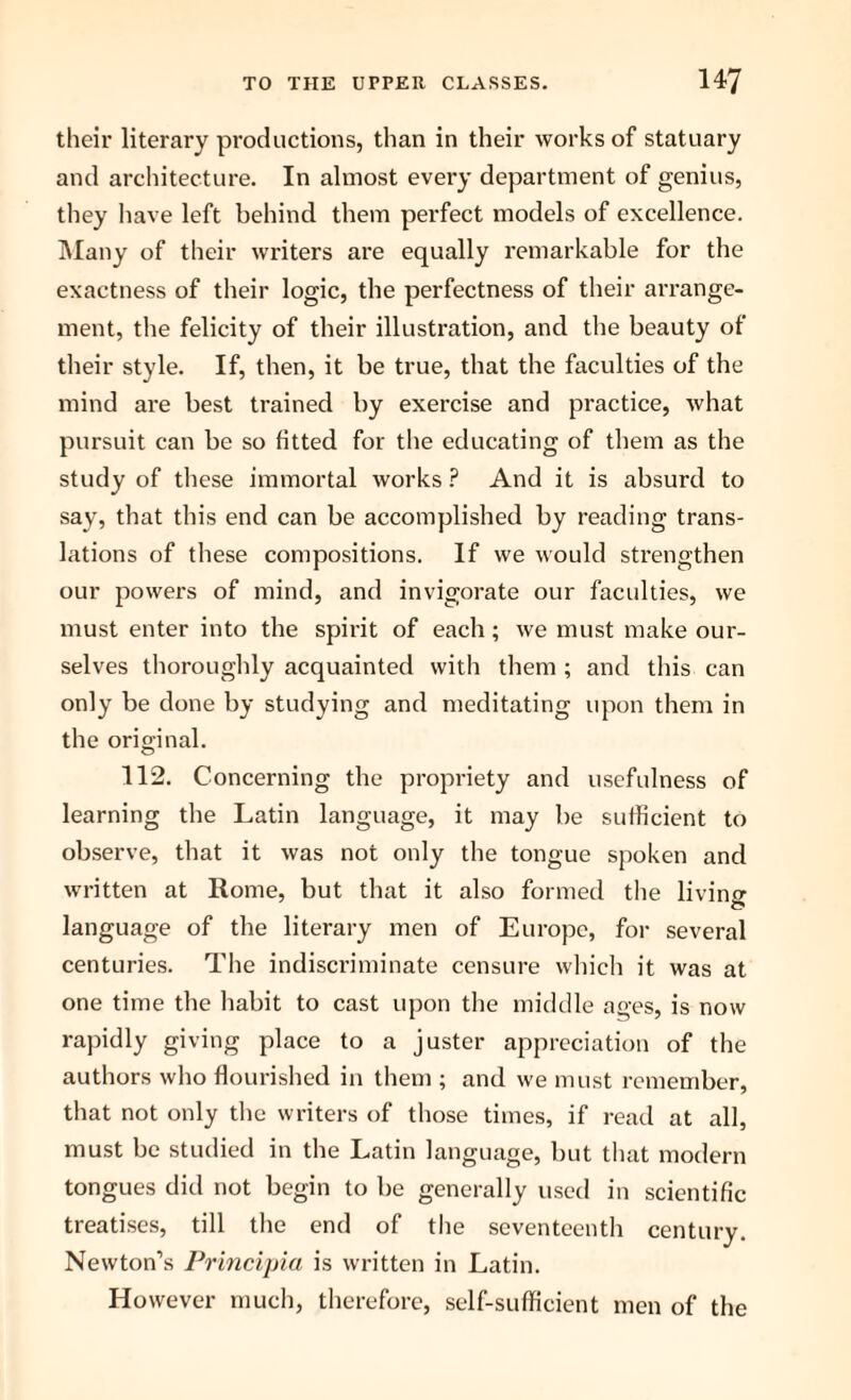 their literary productions, than in their works of statuary and architecture. In almost every department of genius, they have left behind them perfect models of excellence. Many of their writers are equally remarkable for the exactness of their logic, the perfectness of their arrange¬ ment, the felicity of their illustration, and the beauty of their style. If, then, it be true, that the faculties of the mind are best trained by exercise and practice, what pursuit can be so fitted for the educating of them as the study of these immortal works ? And it is absurd to say, that this end can be accomplished by reading trans¬ lations of these compositions. If we would strengthen our powers of mind, and invigorate our faculties, we must enter into the spirit of each; we must make our¬ selves thoroughly acquainted with them ; and this can only be done by studying and meditating upon them in the original. 112. Concerning the propriety and usefulness of learning the Latin language, it may be sufficient to observe, that it was not only the tongue spoken and written at Rome, but that it also formed the livino- language of the literary men of Europe, for several centuries. The indiscriminate censure which it was at one time the habit to cast upon the middle ages, is now rapidly giving place to a juster appreciation of the authors who flourished in them ; and we must remember, that not only the writers of those times, if read at all, must be studied in the Latin language, but that modern tongues did not begin to be generally used in scientific treatises, till the end of the seventeenth century. Newton’s Principia is written in Latin. However much, therefore, self-sufficient men of the