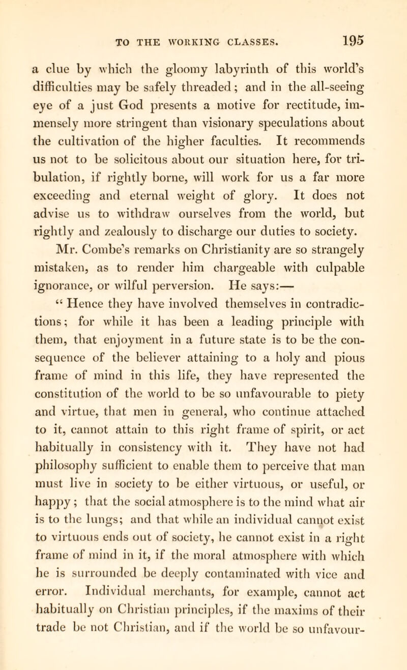 a clue by which the gloomy labyrinth of this world’s difficulties may be safely threaded; and in the all-seeing eye of a just God presents a motive for rectitude, im¬ mensely more stringent than visionary speculations about the cultivation of the higher faculties. It recommends us not to be solicitous about our situation here, for tri¬ bulation, if rightly borne, will work for us a far more exceeding and eternal weight of glory. It does not advise us to withdraw ourselves from the world, but rightly and zealously to discharge our duties to society. Mr. Combe’s remarks on Christianity are so strangely mistaken, as to render him chargeable with culpable ignorance, or wilful perversion. He says:— “ Hence they have involved themselves in contradic¬ tions ; for while it has been a leading principle with them, that enjoyment in a future state is to be the con¬ sequence of the believer attaining to a holy and pious frame of mind in this life, they have represented the constitution of the world to be so unfavourable to piety and virtue, that men in general, who continue attached to it, cannot attain to this right frame of spirit, or act habitually in consistency with it. They have not had philosophy sufficient to enable them to perceive that man must live in society to be either virtuous, or useful, or happy ; that the social atmosphere is to the mind what air is to the lungs; and that while an individual cannot exist to virtuous ends out of society, he cannot exist in a right frame of mind in it, if the moral atmosphere with which he is surrounded be deeply contaminated with vice and error. Individual merchants, for example, cannot act habitually on Christian principles, if the maxims of their trade be not Christian, and if the world be so unfavour-