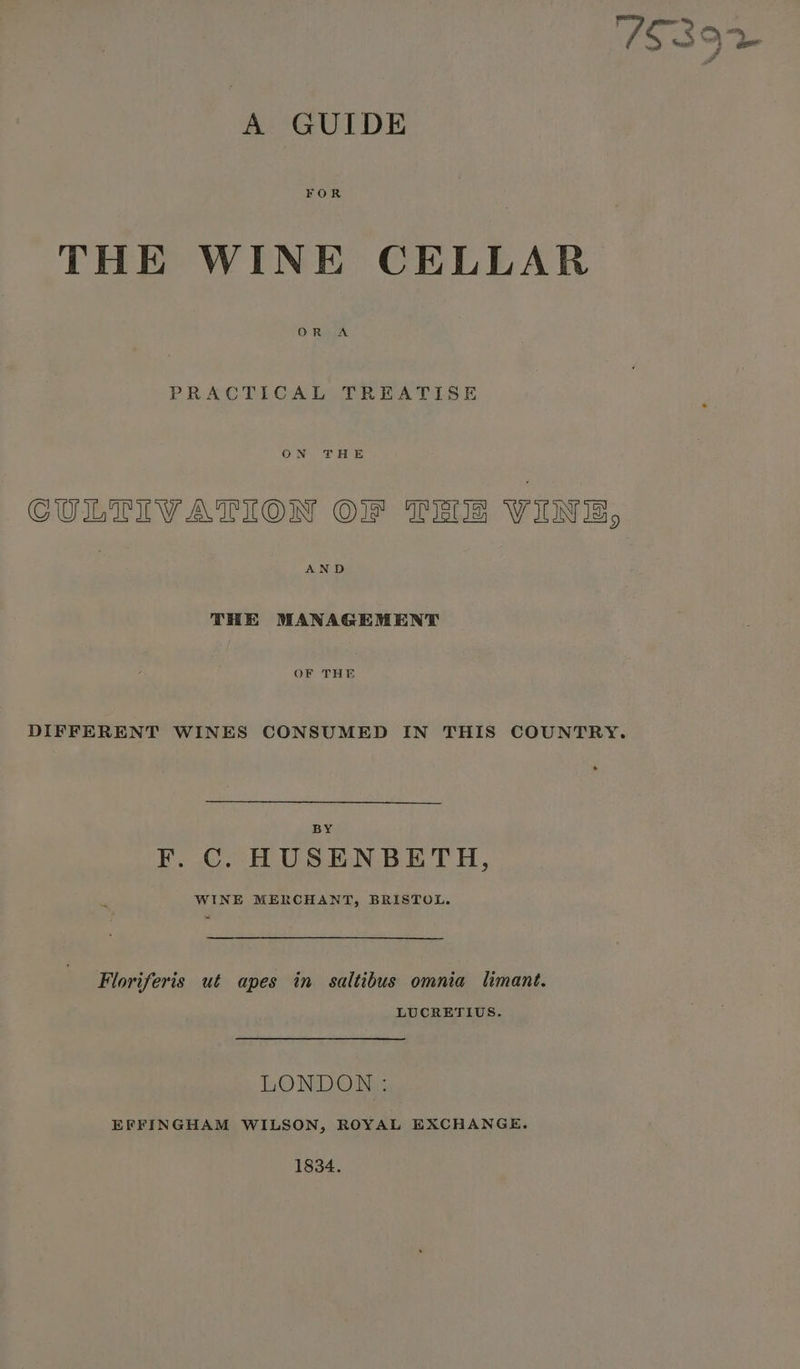 A GUIDE FOR THE WINE CELLAR OR A PRACTICAL TREATISE ON THE CULTIVATION O1f TEI WINE, THE MANAGEMENT OF THE DIFFERENT WINES CONSUMED IN THIS COUNTRY. F. C. HUSENBETH, WINE MERCHANT, BRISTOL. Floriferis ut apes in saltibus omnia limant. LUCRETIUS. LONDON : EFFINGHAM WILSON, ROYAL EXCHANGE. 1834.