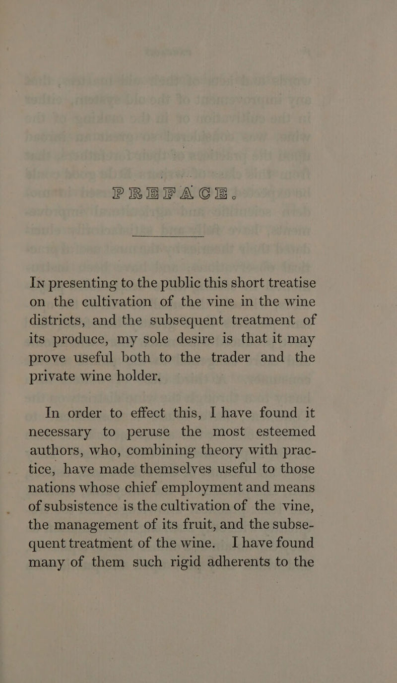PREFACE. In presenting to the public this short treatise on the cultivation of the vine in the wine districts, and the subsequent treatment of its produce, my sole desire is that it may prove useful both to the trader and the private wine holder, In order to effect this, I have found it necessary to peruse the most esteemed authors, who, combining theory with prac- tice, have made themselves useful to those nations whose chief employment and means of subsistence is the cultivation of the vine, the management of its fruit, and the subse- quent treatment of the wine. I have found many of them such rigid adherents to the