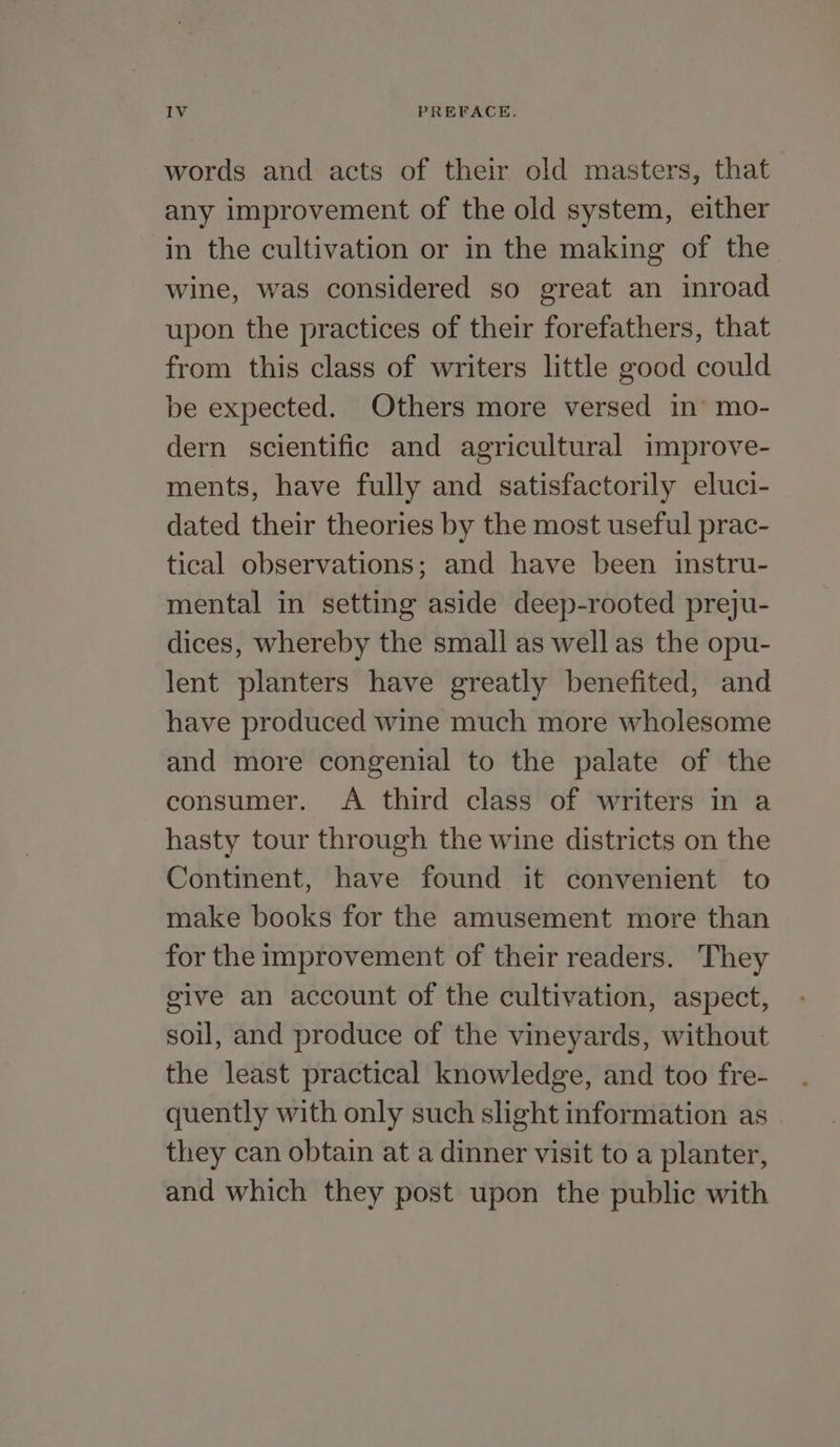 words and acts of their old masters, that any improvement of the old system, either in the cultivation or in the making of the wine, was considered so great an inroad upon the practices of their forefathers, that from this class of writers little good could be expected. Others more versed in’ mo- dern scientific and agricultural improve- ments, have fully and satisfactorily eluci- dated their theories by the most useful prac- tical observations; and have been instru- mental in setting aside deep-rooted preju- dices, whereby the small as well as the opu- lent planters have greatly benefited, and have produced wine much more wholesome and more congenial to the palate of the consumer. A third class of writers in a hasty tour through the wine districts on the Continent, have found it convenient to make books for the amusement more than for the improvement of their readers. They give an account of the cultivation, aspect, soil, and produce of the vineyards, without the least practical knowledge, and too fre- quently with only such slight information as | they can obtain at a dinner visit to a planter, and which they post upon the public with