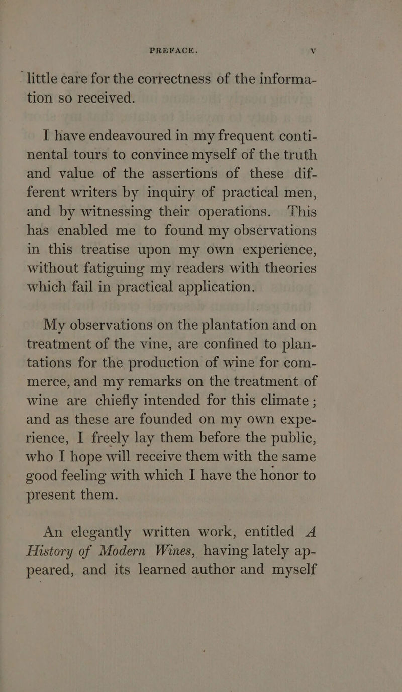 little care for the correctness of the informa- tion so received. I have endeavoured in my frequent conti- nental tours to convince myself of the truth and value of the assertions of these dif- ferent writers by inquiry of practical men, and by witnessing their operations. This has enabled me to found my observations in this treatise upon my own experience, without fatiguing my readers with theories which fail in practical application. My observations on the plantation and on treatment of the vine, are confined to plan- tations for the production of wine for com- merce, and my remarks on the treatment of wine are chiefly intended for this climate ; and as these are founded on my own expe- rience, I freely lay them before the public, who I hope will receive them with the same good feeling with which I have the honor to present them. An elegantly written work, entitled A History of Modern Wines, having lately ap- peared, and its learned author and myself