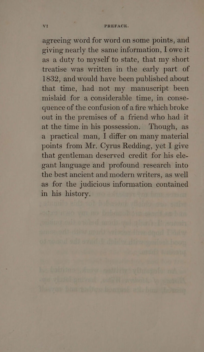 agreeing word for word on some points, and giving nearly the same information, I owe it as a duty to myself to state, that my short treatise was written in the early part of 1832, and would have been published about that time, had not my manuscript been mislaid for a considerable time, in conse- quence of the confusion of a fire which broke out in the premises of a friend who had it at the time in his possession. ‘Though, as a practical man, I differ on many material points from Mr. Cyrus Redding, yet I give that gentleman deserved credit for his ele- gant language and profound research into the best ancient and modern writers, as well as for the judicious information contained in his history.