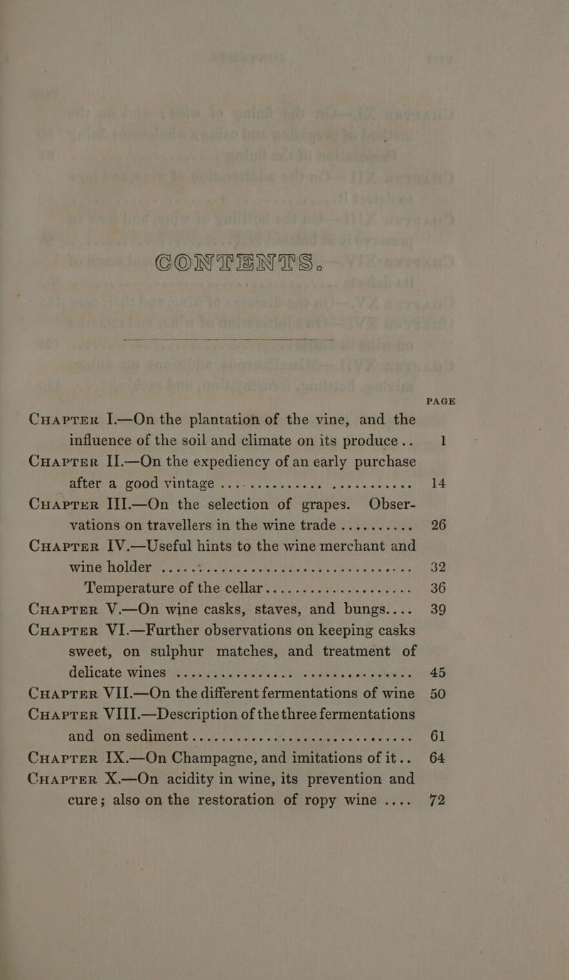 CONTENTS. CuaptTEer I.—On the plantation of the vine, and the influence of the soil and climate on its produce .. Cuaprer II.—On the expediency of an early purchase CuapreR III].—On the selection of grapes. Obser- vations on travellers in the wine trade .......... Cuaprer IV.—Useful hints to the wine merchant and wine holder ..... ge en PE NEA Ret I pag ere Denierature of the cellar ois igs calls aie 2 oot CuaptEerR V.—On wine casks, staves, and bungs.... Cuaprer VI.—Further observations on keeping casks sweet, on sulphur matches, and treatment of delicate: wWitlesireras wa gia ges 2) ceil a's Heels ews ele Cuapter VII.—On the different fermentations of wine Cuaprer VIII.—Description of the three fermentations SECON GOL MaMCIIb: | aacice sas» a heateimiee «as warn da Cuaprer IX.—On Champagne, and imitations of it.. CHapTeR X.—On acidity in wine, its prevention and cure; also on the restoration of ropy wine .... PAGE